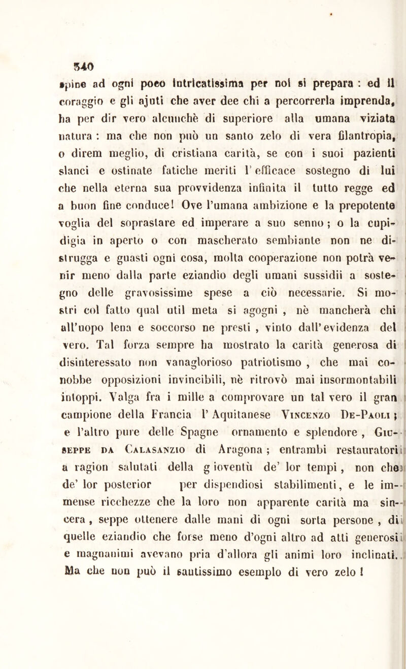 5À0 •pine ad ogni poco iotrlcallssima per noi si prepara : ed U coraggio e gli ajuU che aver dee chi a percorrerla imprenda, ha per dir vero alcunché di superiore alla umana viziala natura : ma che non può un santo zelo di vera filantropia, o direm meglio, di cristiana carità, se con i suoi pazienti slanci e ostinate fatiche meriti V efficace sostegno di lui che nella eterna sua provvidenza infinita il tutto regge ed I a buon fine conduce! Ove l’umana ambizione e la prepotente i voglia del sopraslare ed imperare a suo senno ; o la cupi- digia in aperto o con mascherato sembiante non ne di- strugga e guasti ogni cosa, molta cooperazione non potrà ve^ ■ nir meno dalla parte eziandio degli umani sussidii a soste- - gno delle gravosissime spese a ciò necessarie. Si mo- - stri col fatto qual util meta si agogni , nò mancherà chi i all’uopo lena e soccorso ne presti , vinto dall’evidenza del ■ vero. Tal forza sempre ha mostrato la carità generosa di ! disinteressato non vanaglorioso patriotismo , che mai co- ■ nobbe opposizioni invincibili, nè ritrovò mai insormontabili intoppi. Valga fra i mille a comprovare un tal vero il gran t campione della Francia l’Aquitanese Vincenzo De-Paoli ; e l’altro pure delle Spagne ornamento e splendore, Giu-- SEPPE DA Calasanzio di Aragona ; entrambi restauratori il a ragion salutati della g ioventù de’ lor tempi, non cheji de’ lor posterior per dispendiosi stabilimenti, e le im--( mense ricchezze che la loro non apparente carità ma sin—» cera, seppe ottenere dalle mani di ogni sorta persone, din quelle eziandio che forse meno d’ogni altro ad atti generosi il; e magnanimi avevano pria d’allora gli animi loro inclinati..,! Ma che non può il sauLissimo esemplo di vero zelo !