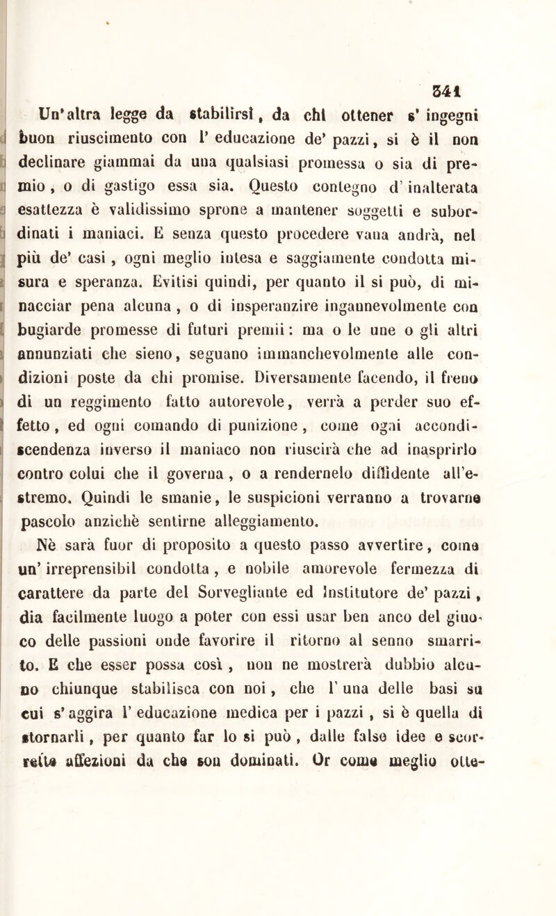 341 Un*altra legge da stabilirsi, da chi ottener s’ ingegni I buon riuscimento con T educazione de’pazzi, si è il non I declinare giammai da una qualsiasi promessa o sia di pre- I mio , 0 di gastigo essa sia. Questo contegno d’inalterata :! esattezza è validissimo sprona a mantener soggetti e subor- b dinati i maniaci. E senza questo procedere vana andrà, nel :[ più de’ casi, ogni meglio intesa e saggiamente condotta mi- i sura e speranza. Evitisi quindi, per quanto il si può, di mi- I nacciar pena alcuna , o di insperanzire ingannevolmente con l bugiarde promesse di futuri premii : ma o le une o gli altri ì annunziati che sieno, seguano immanchevolmente alle con- \ dizioni poste da chi promise. Diversamente facendo, il freno i di un reggimento fatto autorevole, verrà a perder suo ef- ì fetto, ed ogni comando di punizione , come ogni accondi- 1 scendenza inverso il maniaco non riuscirà che ad inasprirlo I contro colui che il governa, o a rendernelo didìdente all’e- I stremo. Quindi le smanie, le suspicioni verranno a trovarne pascolo anziché sentirne alleggiamento. JNò sarà fuor di proposito a questo passo avvertire, coma un’ irreprensibil condotta, e nobile amorevole fermezza di carattere da parte del Sorvegliante ed Institutore de’ pazzi, dia facilmente luogo a poter con essi usar ben anco del giuO' co delle passioni onde favorire il ritorno al senno smarri- to. E che esser possa cosi , non ne mostrerà dubbio alcu- DO chiunque stabilisca con noi, che V una delle basi su cui s’aggira V educazione medica per i pazzi , si è quella di ftornarli, per quanto far lo sì può , dalle falso idee e scor- retu ufi^ezioni da che sou dominati. Or come meglio otte-