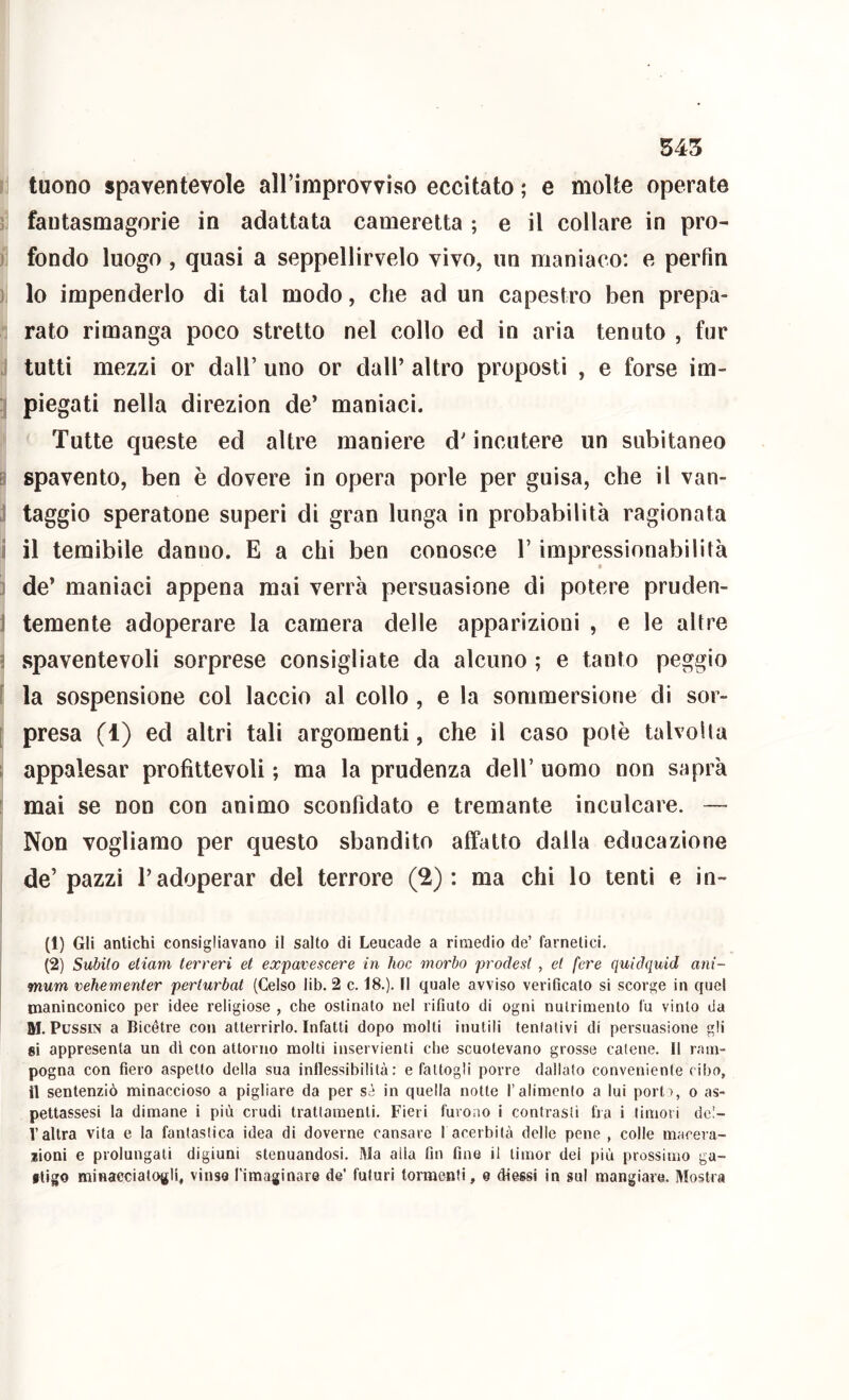 tuono spaventevole airimprovviso eccitato ; e molte operate ! fantasmagorie in adattata cameretta ; e il collare in pro- j fondo luogo, quasi a seppellirvelo vivo, un maniaco; e perfin } lo impenderlo di tal modo, che ad un capestro ben prepa- rato rimanga poco stretto nel collo ed in aria tenuto , fur .. tutti mezzi or dall’ uno or dall’ altro proposti , e forse im- : piegati nella direzion de’ maniaci. Tutte queste ed altre maniere d’incutere un subitaneo spavento, ben è dovere in opera porle per guisa, che il van- j taggio speratone superi di gran lunga in probabilità ragionata i il temibile danno. E a chi ben conosce l’impressionabilità j de’ maniaci appena mai verrà persuasione di potere pruden- J temente adoperare la camera delle apparizioni , e le altre 5 spaventevoli sorprese consigliate da alcuno ; e tanto peggio ( la sospensione col laccio al collo, e la sommersione di sor- [ presa (1) ed altri tali argomenti, che il caso potè talvolta 1 appalesar profittevoli ; ma la prudenza dell’ uomo non saprà : mai se non con animo sconfidato e tremante inculcare. — Non vogliamo per questo sbandito affatto dalla educazione de’pazzi l’adoperar del terrore (2): ma chi lo tenti e in- (1) Gli antichi consigliavano il salto di Leucade a rimedio de’ farnetici. (2) Subito etiam terreri et expavescere in hoc morbo prodest , et fere quidquid ani- mum vehementer perturbai (Celso lib. 2 c. 18.). Il quale avviso verificato si scorge in quel maninconico per idee religiose , che ostinato nel rifiuto di ogni nutrimento fu vinto da M. PussiN a Bicétre con atterrirlo. Infatti dopo molti inutili tentativi di persuasione gli si appresenta un di con attorno molti inservienti che scuotevano grosse catene. Il ram- pogna con fiero aspetto della sua inflessibilità: e fattogli porre dallato conveniente cibo, il sentenziò minaccioso a pigliare da per sì in quella notte l’alimento a lui pori), o as- pettassesi la dimane i più crudi trattamenti. Fieri furono i contrasti fra i timori del- l’altra vita e la fantastica idea di doverne cansare f acerbità delle pene , colle macera- jsioni e prolungati digiuni stenuandosi. Ma alla fin fine il timor dei più prossimo ga- itigo minaeciatoglq vinse l'imaginare de’ futuri tormenti, e diessi in sul mangiare. Mostra