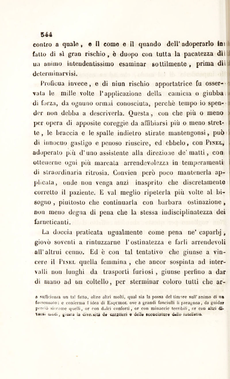 contro a quale, e il come e il quando deir adoperarlo Ini i fallo di si gran rischio, è duopo con tutta la pacatezza dii J un animo inteudentissimo esaminar sottilmente , prima diiii determinarvisi. Proficua invece, e di niun rìschio apportatrice fu osser- f| vaia le mille volte l’applicazione della camicia o giubbaii« di forza, da ognuno ormai conosciuta, perchè tempo io spen- ii dcr non debba a descriverla. Questa, con che più o meno > per opera di apposite coreggie da affibiarsi più o meno stret- I le, le braccia e le spalle indietro stirate mantengonsì, può'-* dì innocuo gastigo e penoso riuscire, ed ebbelo, con Pinel, adoperato più d’uno assistente alla direzione de’matti, con i ottenerne ogni più marcata arrendevolezza in temperamenti ì di straordinaria ritrosia. Convien però poco mantenerla ap* ► plicata, onde non venga anzi inasprito che discretamente i corretto il paziente. E vai meglio ripeterla più volte al bi- ' sogno , piuttosto che continuarla con barbara ostinazione , non meno degna di pena che la stessa indisciplinatezza dei farneticanti. La doccia praticata ugualmente come pena ne* caparbj, giovò soventi a rintuzzarne l’ostinatezza e farli arrendevoli all’altrui cenno. Ed è con tal tentativo che giunse a vin- cere il Pinel quella femmina , che ancor sospinta ad inter- valli non lunghi da trasporti furiosi , giunse perfino a dar di mano ad un coltello, per sterminar coloro tutti che ar- a sujTicienza un lai fallo, olire altri molli, qual sia la possa del Umore sull’ animo di no fuisenuaio; e eonieima f idea di EsqumoL ove a grandi fanciulli li paragona, da guidar ptreiò siccome quelli, or con dolci conforti, or con minacele terribili, or con altri di- latai iuviU, {fluita la Uive.iUlà da c^tdUori a della scoueiaiura dallo iuteilaiiu