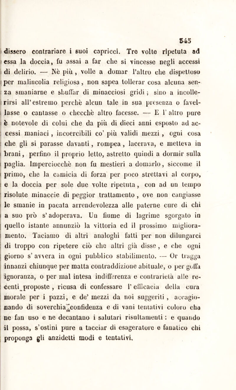 il dissero contrariare i suoi capricci. Tre volle ripetuta ad essa la doccia, fu assai a far che si vincesse negli accessi i di delirio. — Nè più , volle a domar l’altro che dispettoso ) per malincolia religiosa, non sapea tollerar cosa alcuna sen- za smaniarne e sbulTar di minacciosi gridi ; sino a incolle- rirsi all’estremo perchè alcun tale in sua presenza o favel- ; lasse o cantasse o checché altro facesse. — ET altro pure è notevole di colui che da più di dieci anni esposto ad ac- ; cessi maniaci, incoercibili co’ più validi mezzi , ogni cosa : che gli si parasse davanti, rompea, lacerava, e metteva in ( brani, perfino il proprio letto, astretto quindi a dormir sulla { paglia. Imperciocché non fu mestieri a domarlo, siccome il ( primo, che la camicia di forza per poco strettavi al corpo, j e la doccia per sole due volte ripetuta, con ad un tempo ' risolute minaccie di peggior trattamento , ove non cangiasse le smanie in pacata arrendevolezza alle paterne cure di chi I a suo prò s’adoperava. Un fiume di lagrime sgorgato in [ quello istante annunziò la vittoria ed il prossimo migliora- ] mento. Taciamo di altri analoghi fatti per non dilungarci : di troppo con ripetere ciò che altri già disse , e che ogni [ giorno s’ avvera in ogni pubblico stabilimento. — Or tragga innanzi chiunque per matta contraddizione abituale, o per gotta ignoranza, o per mal intesa indifìèrenza e contrarietà alle re- : centi proposte , ricusa di confessare 1’ efficacia della cura : morale per i pazzi, e de’ mezzi da noi suggeriti , accagio- : Dando di soverchiarconfidenza e di vani tentativi coloro che sffi : ne fan uso e ne decantano i salutari risultamenti : e quando il possa, s’ostini pure a tacciar di esageratore e fanatico chi I proponga gli anzidetti modi e tentativi.