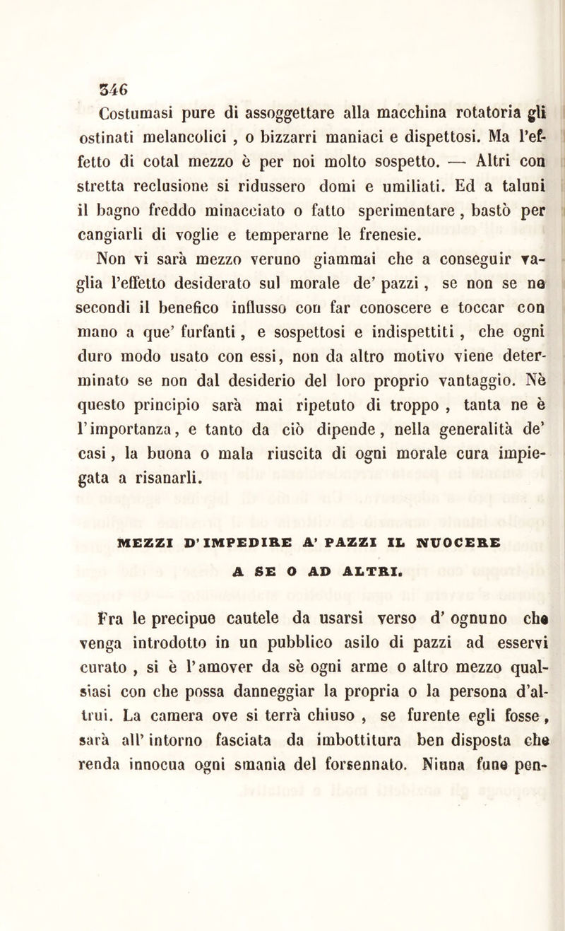 Costumasi pure di assoggettare alla macchina rotatoria gU ostinati melancolici , o bizzarri maniaci e dispettosi. Ma Tef- fetto di cotal mezzo è per noi molto sospetto. — Altri con stretta reclusione si ridussero domi e umiliati. Ed a taluni il bagno freddo minacciato o fatto sperimentare, bastò per cangiarli di voglie e temperarne le frenesie. Non vi sarà mezzo veruno giammai che a conseguir va- glia l’efifetto desiderato sul morale de’ pazzi, se non se ne secondi il benefico influsso con far conoscere e toccar con mano a que’ furfanti, e sospettosi e indispettiti, che ogni duro modo usato con essi, non da altro motivo viene deter- minato se non dal desiderio del loro proprio vantaggio. Nò questo principio sarà mai ripetuto di troppo , tanta ne è l’importanza, e tanto da ciò dipende, nella generalità de’ casi, la buona o mala riuscita di ogni morale cura impie- gata a risanarli. MEZZI D’IMPEDIRE A’ PAZZI IL NUOCERE A SE O AD ALTRI. Fra le precipue cautele da usarsi verso d’ ognuno cha venga introdotto in un pubblico asilo di pazzi ad esservi curato , si è l’amover da sè ogni arme o altro mezzo qual- siasi con che possa danneggiar la propria o la persona d’al- trui. La camera ove si terrà chiuso , se furente egli fosse, sarà air intorno fasciata da imbottitura ben disposta che renda innocua ogni smania del forsennato. Niuna fune pen-