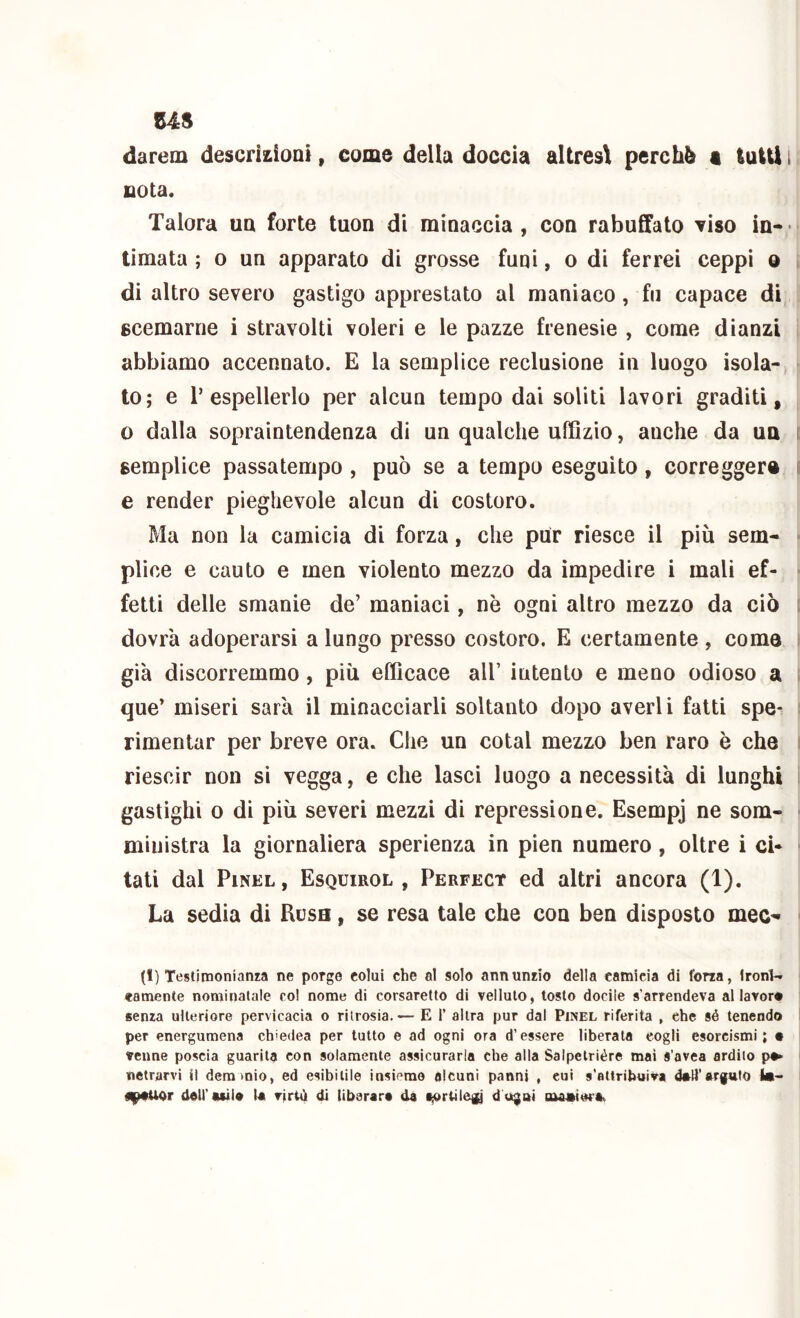 US darem descriiioai, come della doccia aUres\ perchè a lutti i nota. Talora uq forte tuon di minaccia, con rabuffalo 'viso in-* limata ; o un apparato di grosse funi, o di ferrei ceppi o t di altro severo gastigo apprestato al maniaco, fu capace di scemarne i stravolti voleri e le pazze frenesie , come dianzi abbiamo accennato. E la semplice reclusione in luogo isola-, lo; e r espellerlo per alcun tempo dai soliti lavori graditi, o dalla sopraintendenza di un qualche uffizio, anche da un i semplice passatempo , può se a tempo eseguito, corregger® i e render pieghevole alcun di costoro. Ma non la camicia di forza, che pur riesce il più sem- * plice e cauto e men violento mezzo da impedire i mali ef- - fetti delle smanie de’ maniaci, nè ogni altro mezzo da ciò i dovrà adoperarsi a lungo presso costoro. E certamente , corno i già discorremmo, più efficace all’ intento e meno odioso a i que’ miseri sarà il minacciarli soltanto dopo averli fatti spe- i rimentar per breve ora. Che un cotal mezzo ben raro è che i riescir non si vegga, e che lasci luogo a necessità di lunghi i gastighi 0 di più severi mezzi di repressione. Esempj ne som- ■ ministra la giornaliera sperienza in pien numero, oltre i ci- ■ tati dal PiNEL, Esquirol , Perfect ed altri ancora (1). La sedia di Rcsh , se resa tale che con ben disposto mec- ■ (1) Testimonianra ne porge colui che al solo annunrio della camicia di forza, Ironl-. camente nominatale col nome di corsaretto di velluto, tosto docile s’arrendeva al lavoro senza ulteriore pervicacia o ritrosia.— E 1’ altra pur dal Pinel riferita , che sé tenendo per energumena chiedea per tutto e ad ogni ora d’essere liberata cogli esorcismi; • venne poscia guarita con solamente assicurarla che alla Salpetriére mai s’avea ardilo p^ netrarvi il deramio, ed esibitile insieme alcuni panni , cui s’attribuiva 4*11’arguto !•-