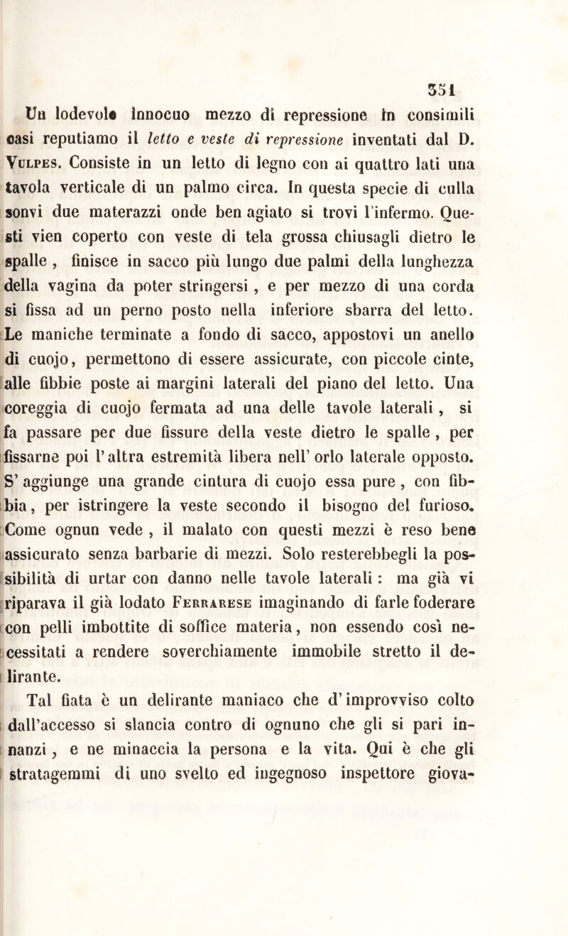 Uo lodevole innocuo mezzo di repressione In consimili oasi reputiamo il letto e veste di repressione inventati dal D. VuLPES. Consiste in un letto di legno con ai quattro lati una tavola verticale di un palmo circa. In questa specie di culla sonvi due materazzi onde ben agiato si trovi l'infermo. Que- sti vien coperto con veste di tela grossa chiusagli dietro le spalle , finisce in sacco più lungo due palmi della lunghezza della vagina da poter stringersi, e per mezzo di una corda si fìssa ad un perno posto nella inferiore sbarra del letto. Le maniche terminate a fondo di sacco, appostovi un anello di cuojo, permettono di essere assicurate, con piccole cinte, lalle fibbie poste ai margini laterali del piano del Ietto. Una coreggia di cuojo fermata ad una delle tavole laterali, si fa passare per due fissure della veste dietro le spalle , per ifissarne poi l’altra estremità libera nell’ orlo laterale opposto. S’ aggiunge una grande cintura di cuojo essa pure, con fìb- ibia, per istringere la veste secondo il bisogno del furioso. Come ognun vede , il malato con questi mezzi è reso bene assicurato senza barbarie dì mezzi. Solo resterebbegli la pos- Isibilità di urtar con danno nelle tavole laterali: ma già vi j riparava il già lodato Ferrarese imaginando di farle foderare icon pelli imbottite di soffice materia, non essendo così ne- Bcessitati a rendere soverchiamente immobile stretto il de* I lirante. Tal fiata è un delirante maniaco che d’improvviso colto 1 dall’accesso si slancia contro di ognuno che gli si pari in- 1 nanzi, e ne minaccia la persona e la vita. Qui è che gli I stratagemmi di uno svelto ed ingegnoso inspettore giova-