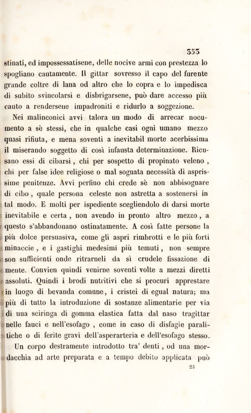 stìnati, ed impossessatisene, delle nocive armi con prestezza lo spogliano cautamente. Il gittar sovresso il capo del furente grande coltre di lana od altro che lo copra e lo impedisca di subito svincolarsi e disbrigarsene, può dare accesso piu cauto a rendersene impadroniti e ridurlo a soggezione. Nei malinconici avvi talora un modo di arrecar nocu- mento a se stessi, che in qualche casi ogni umano mezzo quasi rifiuta, e mena soventi a inevitabil morte acerbissima il miserando soggetto di così infausta determinazione. Ricu- i sano essi di cibarsi, chi per sospetto di propinato veleno , chi per false idee religiose o mal sognata necessità di aspris- sime penitenze. Avvi perfino chi crede sè non abbisognare I di cibo , quale persona celeste non astretta a sostenersi in !i tal modo. E molti per ispediente scegliendolo di darsi morte inevitabile e certa , non avendo in pronto altro mezzo, a ij questo s’abbandonano ostinatamente. A così fatte persone la i più dolce persuasiva, come gli aspri rimbrotti e le più forti 1 minaccie , e i gastighi medesimi più temuti, non sempre oson sufficienti onde ritrarneli da sì crudele fissazione di II mente. Convien quindi venirne soventi volte a mezzi diretti 2 assoluti. Quindi i brodi nutritivi che si procuri apprestare fin luogo di bevanda comune, i cristei di egual natura; ma il più di tutto la introduzione di sostanze alimentarie per via i di una sciringa di gomma elastica fatta dal naso tragittar £> nelle fauci e nell’esofago , come in caso di disfagie parali- Ditiche 0 di ferite gravi dell’asperarteria e dell’esofago stesso. Un corpo destramente introdotto tra’ denti, od una mor- 1/ dacchia ad arte prepai ata e a tempo ilebito applicata può