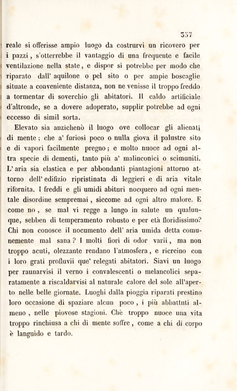 reale si offerisse ampio luogo da costrurvi un ricovero per i pazzi, s’otterrebbe il vantaggio di una frequente e facile ventilazione nella state, e dispor si potrebbe per modo che riparato dall’ aquilone o pel sito o per ampie boscaglie situate a conveniente distanza, non ne venisse il troppo freddo a tormentar di soverchio gli abitatori. 11 caldo artificiale d’altronde, se a dovere adoperato, supplir potrebbe ad ogni eccesso di simil sorta. Elevato sia anzichenò il luogo ove collocar gli alienati di mente ; che a’ furiosi poco o nulla giova il palustre sito e di vapori facilmente pregno ; e molto nuoce ad ogni al- tra specie di dementi, tanto più a’ malinconici o scimuniti. L’aria sia elastica e per abbondanti piantagioni attorno at- torno dell’ edifizio ripristinata di leggieri e di aria vitale rifornita. 1 freddi e gli umidi abituri nocquero ad ogni men- tale disordine sempremai, siccome ad ogni altro malore. E come no , se mal vi regge a lungo in salute un qualun- que, sebben di temperamento robusto e per età floridissimo? Chi non conosce il nocumento dell’ aria umida detta comu- nemente mal sana ? I molti fiori di odor varii, ma non troppo acuti, olezzante rendano l’atmosfera, e ricreino con i loro grati profluvii que’ relegati abitatori. Siavi un luogo per raunarvisi il verno i convalescenti o melancolici sepa- ratamente a riscaldarvisi al naturale calore del sole all’aper- to nelle belle giornate. Luoghi dalla pioggia riparati prestino loro occasione di spaziare alcun poco , i più abbattuti al- meno , nelle piovose stagioni. Che troppo nuoce una vita troppo rinchiusa a chi dì mente soflVe, come a chi di corpo è languido e tardo.
