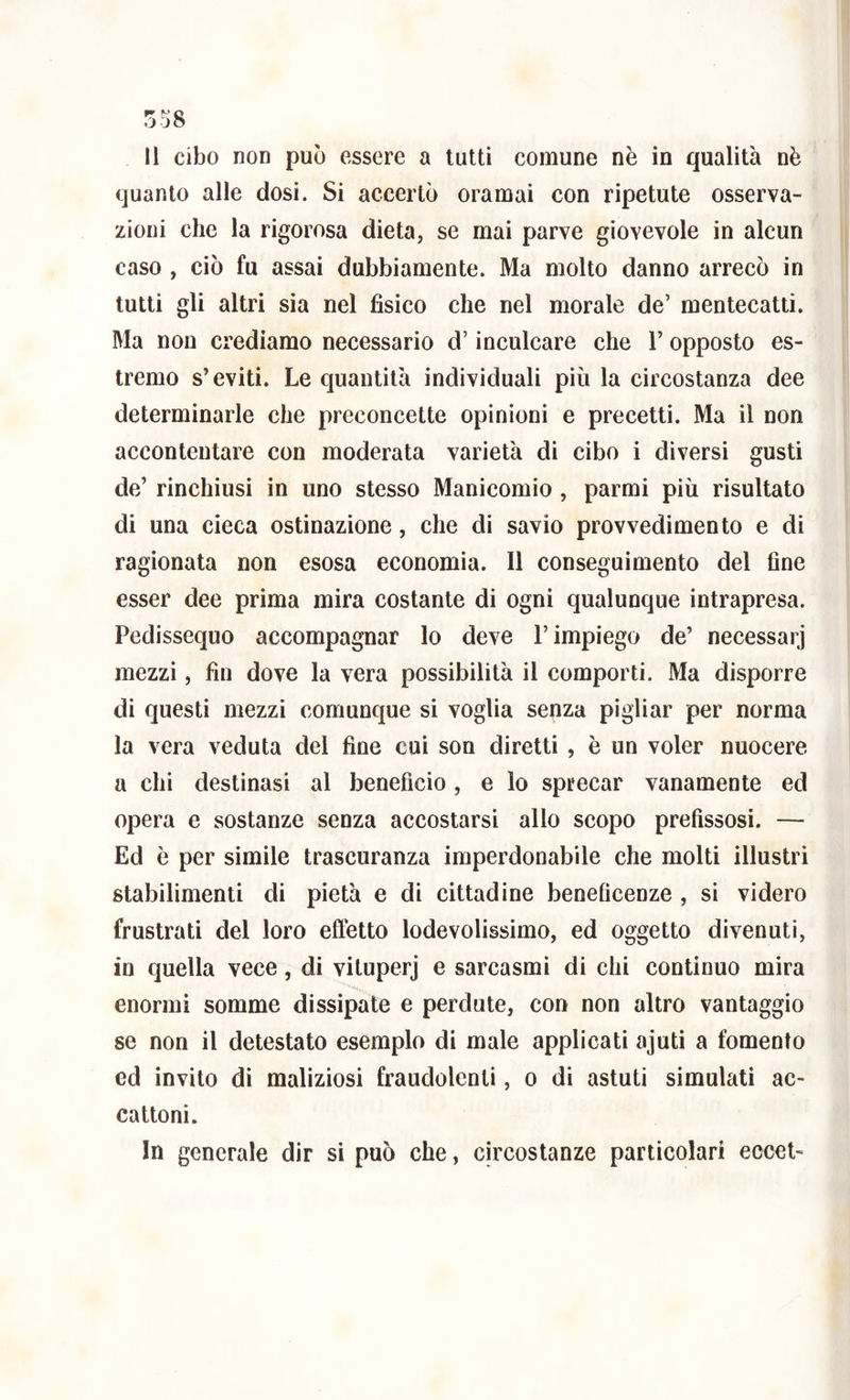 ^ o .JJO 11 cibo non può essere a tutti comune nè in qualità nè quanto alle dosi. Si accertò oramai con ripetute osserva- zioni che la rigorosa dieta, se mai parve giovevole in alcun caso , ciò fu assai dubbiamente. Ma molto danno arrecò in tutti gli altri sia nel fisico che nel morale de’ mentecatti. Ma non crediamo necessario d’inculcare che Y opposto es- tremo s’eviti. Le quantità individuali più la circostanza dee determinarle che preconcette opinioni e precetti. Ma il non accontentare con moderata varietà di cibo i diversi gusti de’ rinchiusi in uno stesso Manicomio , parmi più risultato di una cieca ostinazione, che di savio provvedimento e di ragionata non esosa economia. Il conseguimento del fine esser dee prima mira costante di ogni qualunque intrapresa. Pedissequo accompagnar lo deve l’impiego de’ necessari mezzi, fin dove la vera possibilità il comporti. Ma disporre di questi mezzi comunque si voglia senza pigliar per norma la vera veduta del fine cui son diretti , è un voler nuocere a chi destinasi al beneficio, e lo sprecar vanamente ed opera e sostanze senza accostarsi allo scopo prefissosi. — Ed è per simile trascuranza imperdonabile che molti illustri stabilimenti di pietà e di cittadine beneficenze , si videro frustrati del loro effètto lodevolissimo, ed oggetto divenuti, in quella vece, di vituperj e sarcasmi di chi continuo mira enormi somme dissipate e perdute, con non altro vantaggio se non il detestato esemplo di male applicati ajuti a fomento ed invito di maliziosi fraudolenti, o di astuti simulati ac- cattoni. In generale dir si può che, circostanze particolari eccet-