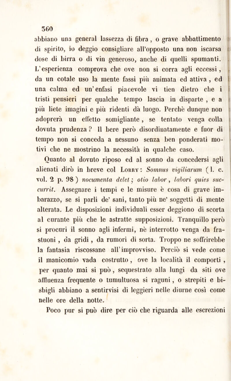 ) 560 abbiano una generai lassezza di fibra , o grave abbatlìmenlo iji di spirito, io deggio consigliare all’opposto una non iscarsa i l dose di birra o di vin generoso, anche di quelli spumanti. , L’esperienza comprova che ove non si corra agli eccessi, da un cotale uso la mente fassi più animata ed attiva , ed | una calma ed un’enfasi piacevole vi tien dietro che i | tristi pensieri per qualche tempo lascia in disparte , e a più liete imagini e più ridenti dà luogo. Perchè dunque non 1 adoprerà un effetto somigliante, se tentato venga colla i dovuta prudenza ? Il bere però disordinatamente e fuor di i tempo non si conceda a nessuno senza ben ponderati mo- tivi che ne mostrino la necessità in qualche caso. Quanto al dovuto riposo ed al sonno da concedersi agli alienati dirò in breve col Lorry : Somnus vigiliarum ( 1. c. voi. 2 p. 98 ) nocumenta delet j olio labor, labori quies sue- currit. Assegnare i tempi e le misure è cosa di grave im- barazzo, se si parli de’ sani, tanto più ne’ soggetti di mente alterata. Le disposizioni individuali esser deggiono di scorta al curante più che le astratte supposizioni. Tranquillo però si procuri il sonno agli infermi, nè interrotto venga da fra- stuoni , da gridi, da rumori di sorta. Troppo ne soffrirebbe la fantasia riscossane all’improvviso. Perciò si vede come il manicomio vada costrutto, ove la località il comporti , per quanto mai si può, sequestrato alla lungi da siti ove affluenza frequente o tumultuosa si raguni, o strepiti e bi- sbigli abbiano a sentirvisi di leggieri nelle diurne così come nelle ore della notte. Poco pur si può dire per ciò che riguarda alle escrezioni