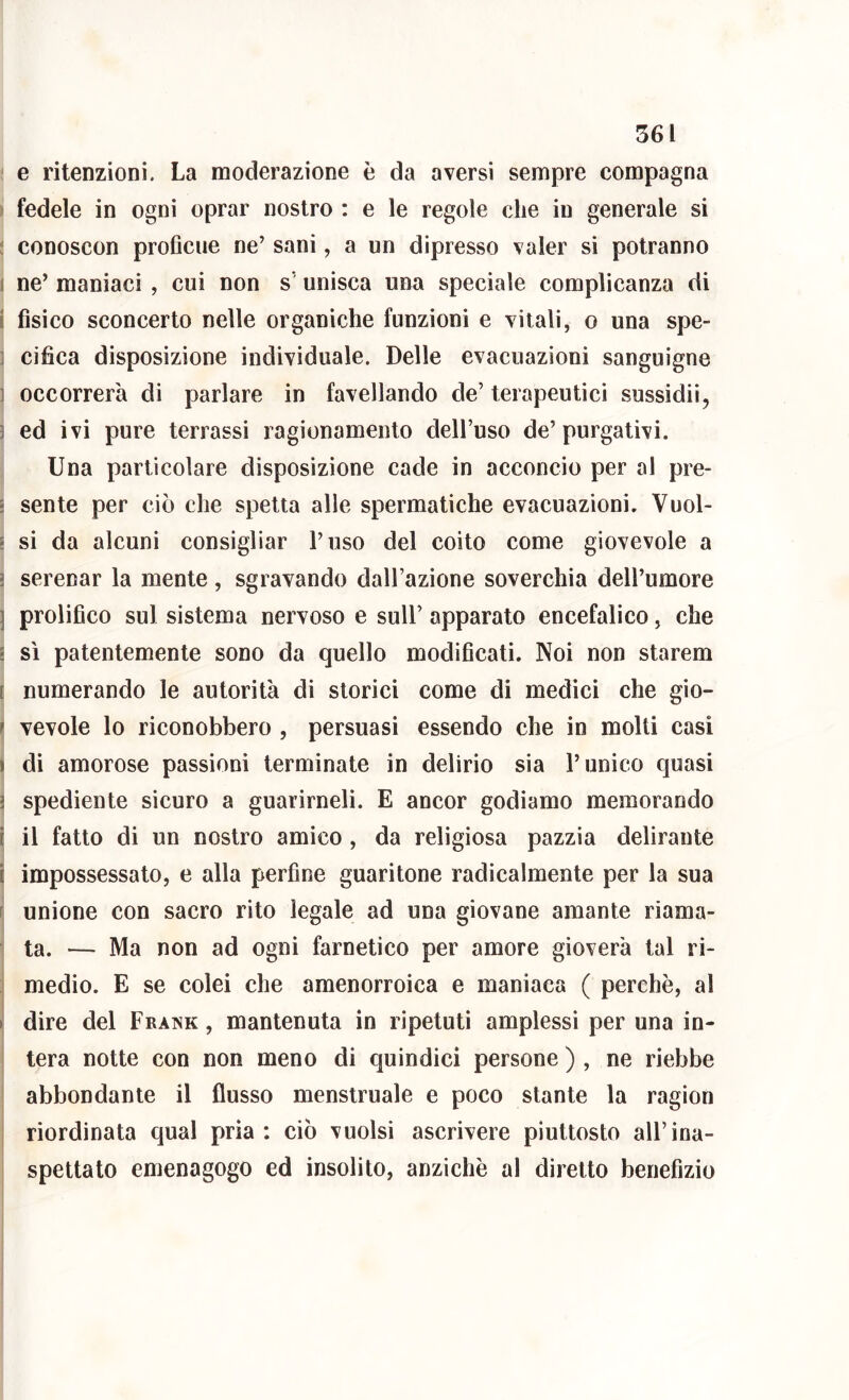 e ritenzioni. La moderazione è da aversi sempre compagna t fedele in ogni oprar nostro : e le regole che in generale si ! conoscon proflcue ne’ sani, a un dipresso valer si potranno 1 ne’ maniaci , cui non s’ unisca una speciale complicanza di i fisico sconcerto nelle organiche funzioni e vitali, o una spe- ] cifìca disposizione individuale. Delle evacuazioni sanguigne ] occorrerà di parlare in favellando de’ terapeutici sussidii, ] ed ivi pure terrassi ragionamento dell’uso de’purgativi. Una particolare disposizione cade in acconcio per al pre- ì sente per ciò che spetta alle spermatiche evacuazioni. Vuol- s si da alcuni consigliar l’uso del coito come giovevole a ì serenar la mente, sgravando dall’azione soverchia dell’umore ] prolifico sul sistema nervoso e sull’ apparato encefalico, che i sì patentemente sono da quello modificati. Noi non starem [ numerando le autorità di storici come di medici che gio- ^ vevole lo riconobbero , persuasi essendo che in molli casi ì di amorose passioni terminate in delirio sia l’unico quasi ì spediente sicuro a guarirneli. E ancor godiamo memorando i il fatto di un nostro amico , da religiosa pazzia delirante i impossessato, e alla perfine guaritone radicalmente per la sua Fj unione con sacro rito legale ad una giovane amante riama- I j ta. — Ma non ad ogni farnetico per amore gioverà tal ri- medio. E se colei che amenorroica e maniaca ( perchè, al i| dire del Frank, mantenuta in ripetuti amplessi per una in- ' tera notte con non meno di cjuindici persone ) , ne riebbe abbondante il flusso menstruale e poco stante la ragion riordinata qual pria: ciò vuoisi ascrivere piuttosto all’ina- spettato emenagogo ed insolito, anziché al diretto benefizio