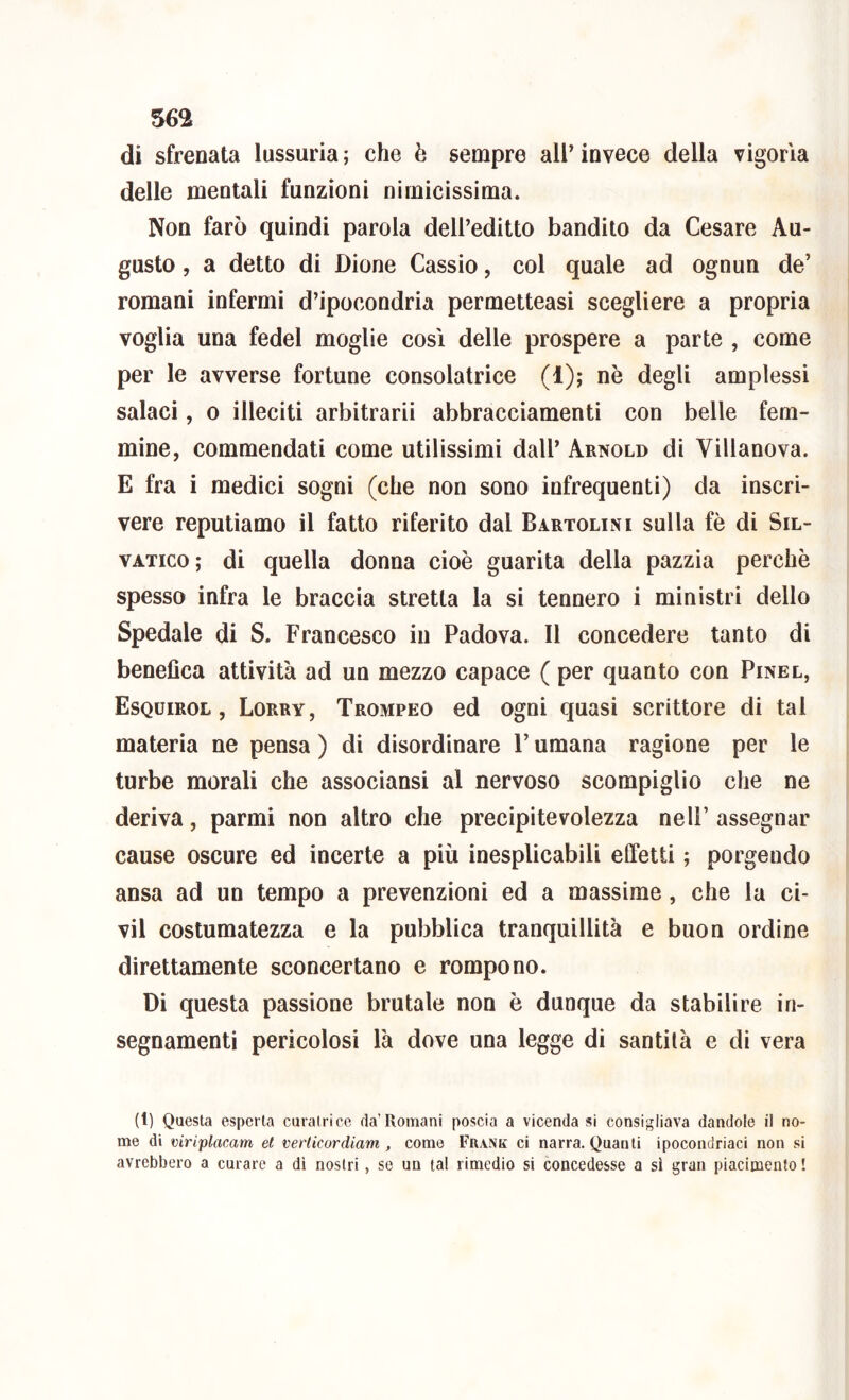 di sfrenata lussuria ; che è sempre all’ invece della vigoria delle mentali funzioni nimicissima. Non farò quindi parola dell’editto bandito da Cesare Au- gusto , a detto di Dione Cassio, col quale ad ognun de’ romani infermi d’ipocondria permetteasi scegliere a propria voglia una fedel moglie così delle prospere a parte , come per le avverse fortune consolatrice (1); nè degli amplessi salaci, 0 illeciti arbitrarii abbracciamenti con belle fem- mine, commendati come utilissimi dall’ Arnold di Villanova. E fra i medici sogni (che non sono infrequenti) da inscri- vere reputiamo il fatto riferito dal Bartolini sulla fè di Sil- VATico; di quella donna cioè guarita della pazzia perchè spesso infra le braccia stretta la si tennero i ministri dello Spedale di S. Francesco in Padova. Il concedere tanto di benefica attività ad un mezzo capace ( per quanto con Pinel, Esquirol , Lorry, Trompeo ed ogni quasi scrittore di tal materia ne pensa ) di disordinare l’umana ragione per le turbe morali che associansi al nervoso scompiglio che ne deriva, parmi non altro che precipitevolezza nell’ assegnar cause oscure ed incerte a più inesplicabili effetti ; porgendo ansa ad un tempo a prevenzioni ed a massime, che la ci- vil costumatezza e la pubblica tranquillità e buon ordine direttamente sconcertano e rompono. Di questa passione brutale non è dunque da stabilire in- segnamenti pericolosi là dove una legge di santità e di vera (1) Questa esperta curatrice da’Romani poscia a vicenda si consigliava dandole il no- me di viriplacam et verticordiam , come Frank ci narra. Quanti ipocondriaci non si avrebbero a curare a dì nostri, se un tal rimedio si concedesse a si gran piacimento I