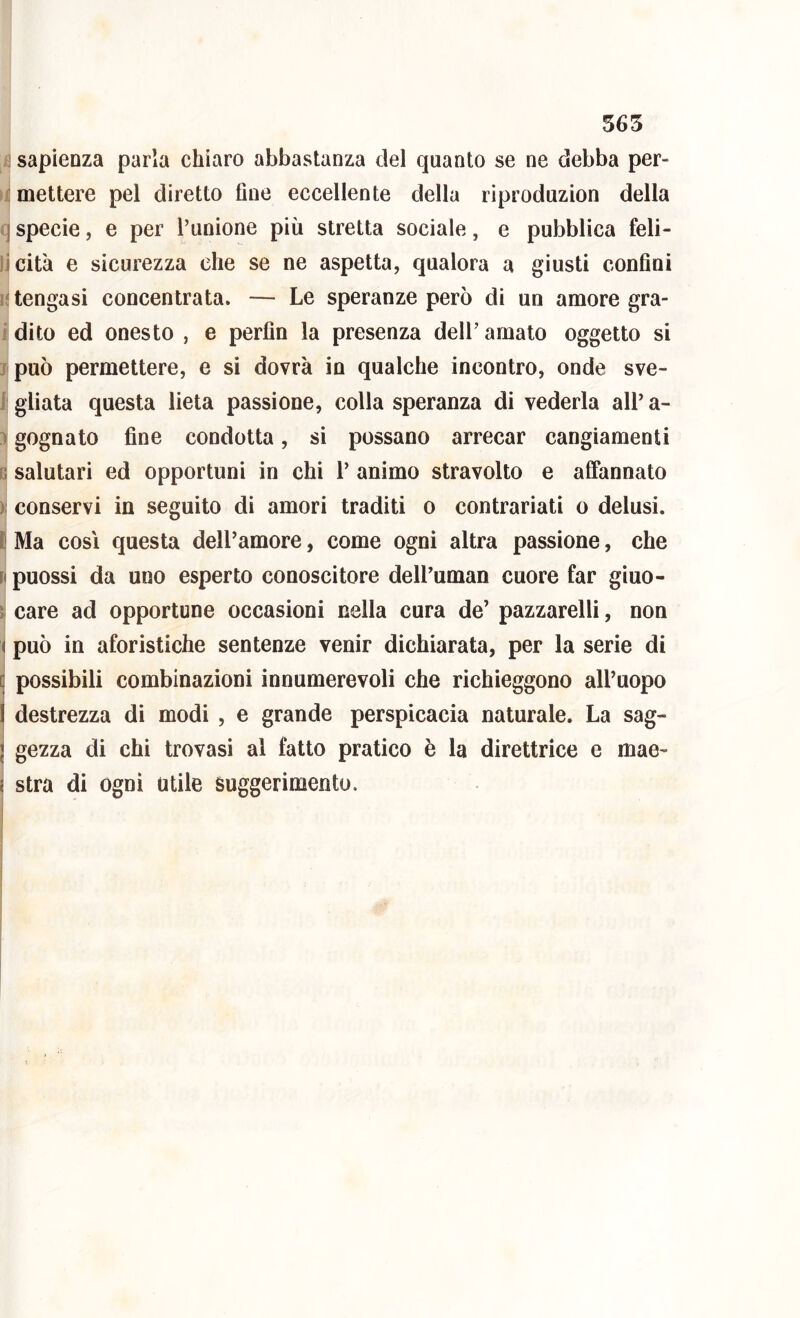 j sapienza parla chiaro abbastanza del quanto se ne debba per- emettere pel diretto fine eccellente della riproduzion della I specie, e per l’unione più stretta sociale, e pubblica feli- iicità e sicurezza che se ne aspetta, qualora a giusti confini n tengasi concentrata. — Le speranze però di un amore gra- i dito ed onesto , e perfin la presenza dell’ amato oggetto si j può permettere, e si dovrà io qualche incontro, onde sve- 1 gliata questa lieta passione, colla speranza di vederla all’ a- ì gognato fine condotta, si possano arrecar cangiamenti p. salutari ed opportuni in chi 1’ animo stravolto e affannato ) conservi in seguito di amori traditi o contrariati o delusi, t Ma COSI questa dell’amore, come ogni altra passione, che fi puossi da uno esperto conoscitore dell’uman cuore far giuo- care ad opportune occasioni nella cura de’ pazzarelli, non ( può in aforistiche sentenze venir dichiarata, per la serie di [j possibili combinazioni innumerevoli che richieggono all’uopo I destrezza di modi , e grande perspicacia naturale. La sag- I gezza di chi trovasi al fatto pratico è la direttrice e mae- i stra di ogni utile suggerimento.