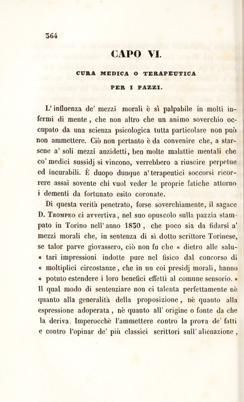 CAPO VI. CURA MEDICA O TERAPEUTICA PER I PAZZI. L’influenza de’ mezzi morali è sì palpabile in molti in- fermi di mente , che non altro che un animo soverchio oc- cupato da una scienza psicologica tutta particolare non può non ammettere. Ciò non pertanto è da convenire che, a star- sene a’ soli mezzi anzidetti, ben molte malattie mentali che co’ medici sussidj si vincono, verrebbero a riuscire perpetue ed incurabili. È duopo dunque a’terapeutici soccorsi ricor- rere assai sovente chi vuol veder le proprie fatiche attorno i dementi da fortunato esito coronate. Di questa verità penetrato, forse soverchiamente, il sagace D. Trompeo ci avvertiva, nel suo opuscolo sulla pazzia stam- pato in Torino nell’ anno 1850 , che poco sia da fidarsi a’ mezzi morali che, in sentenza di sì dotto scrittore Torinese, se talor parve giovassero, ciò non fu che « dietro alle salu- « tari impressioni indotte pure nel fìsico dal concorso di « moltiplici circostanze, che in un coi presidj morali, hanno « potuto estendere i loro benefici effetti al comune sensorio. » Il qual modo di sentenziare non ci talenta perfettamente nè quanto alla generalità della proposizione , nè quanto alla espressione adoperata , nè quanto all’ origine o fonte da che la deriva. Imperocché l’ammettere contro la prova de’ fatti e contro l’opioar de’ più classici scrittori sull’ alienazione ,