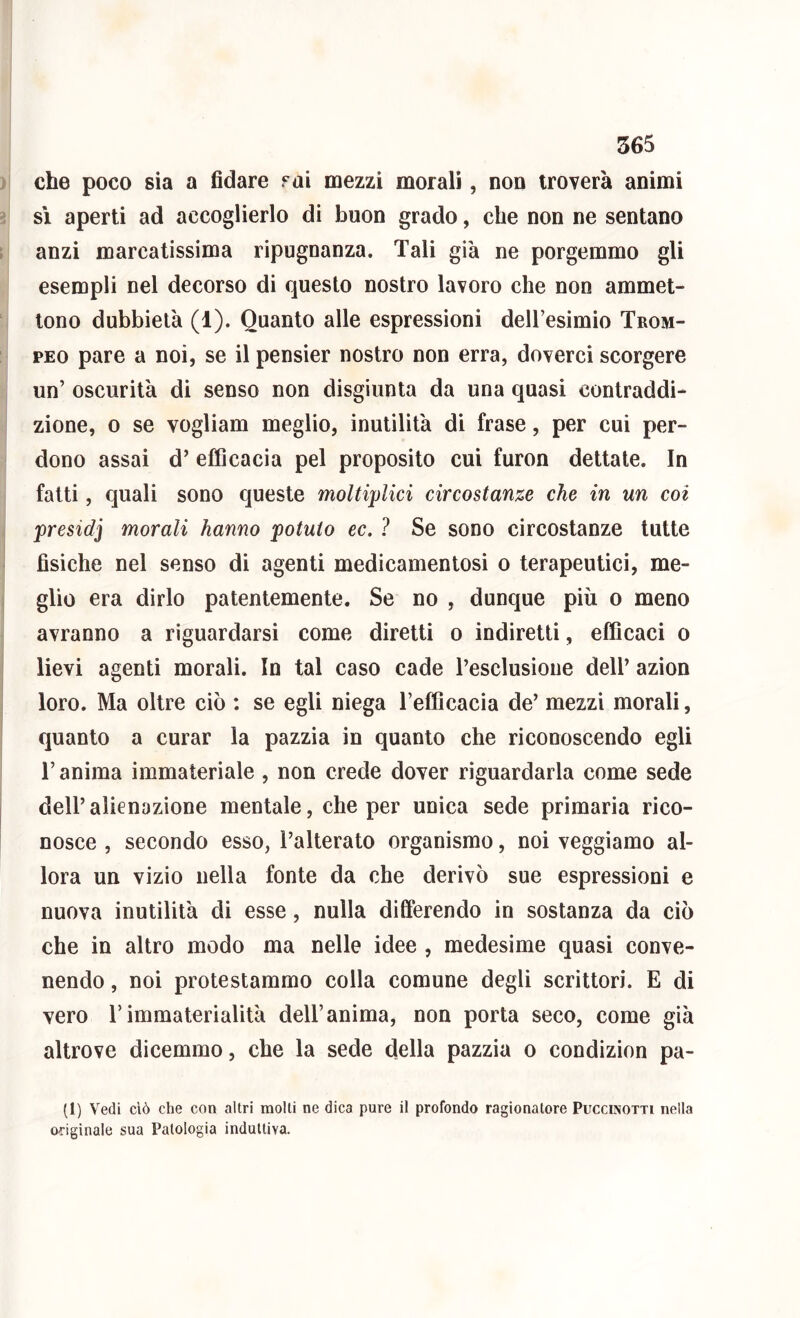 ) che poco sia a fidare fai mezzi morali, non troverà animi ^ sì aperti ad accoglierlo di buon grado, che non ne sentano ; anzi marcatissima ripugnanza. Tali già ne porgemmo gli esempli nel decorso di questo nostro lavoro che non ammet- tono dubbielà (1). Quanto alle espressioni deiresimio Trom- PEO pare a noi, se il pensier nostro non erra, doverci scorgere un’ oscurità di senso non disgiunta da una quasi contraddi- zione, 0 se vogliam meglio, inutilità di frase, per cui per- dono assai d’ efficacia pel proposito cui furon dettate. In fatti, quali sono queste moltiplici circostanze che in un coi presidi morali hanno potuto ec, ? Se sono circostanze tutte 1 fìsiche nel senso di agenti medicamentosi o terapeutici, me- glio era dirlo patentemente. Se no , dunque più o meno avranno a riguardarsi come diretti o indiretti, efficaci o lievi agenti morali. In tal caso cade l’esclusione dell’ azion i I loro. Ma oltre ciò : se egli niega l’efficacia de’ mezzi morali, quanto a curar la pazzia in quanto che riconoscendo egli r anima immateriale , non crede dover riguardarla come sede dell’alienazione mentale, che per unica sede primaria rico- nosce , secondo esso, l’alterato organismo, noi veggiamo al- lora un vizio nella fonte da che derivò sue espressioni e nuova inutilità di esse, nulla differendo in sostanza da ciò che in altro modo ma nelle idee , medesime quasi conve- nendo , noi protestammo colla comune degli scrittori. E di vero r immaterialità dell’anima, non porta seco, come già altrove dicemmo, che la sede della pazzia o condizion pa- (I) Vedi ciò che con altri molti ne dica pure il profondo ragionatore Puccinotti nella originale sua Patologia induttiva.