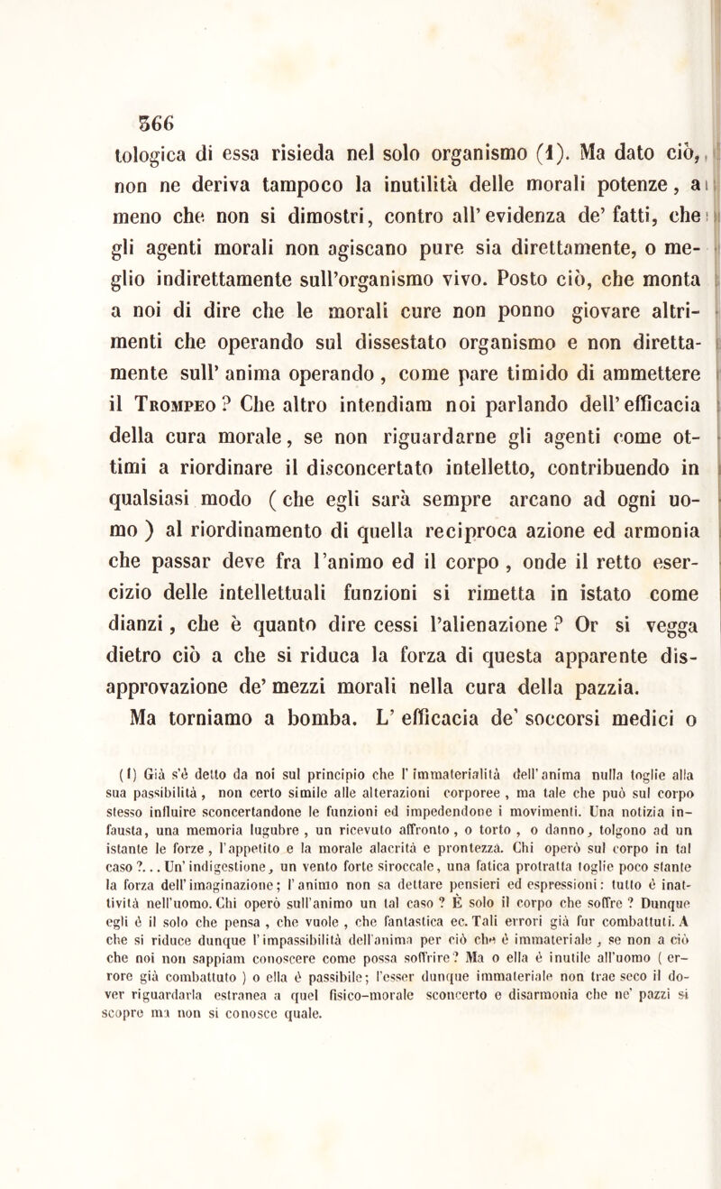 tologica di essa risieda nel solo organismo (1). Ma dato ciò, non ne deriva tampoco la inutilità delle morali potenze, aii| meno che non si dimostri, contro all’evidenza de’fatti, che!|| gli agenti morali non agiscano pure sia direttamente, o me- [1 glio indirettamente sull’organismo vivo. Posto ciò, che monta s a noi di dire che le morali cure non ponno giovare altri- menti che operando sul dissestato organismo e non diretta- : mente sull’ anima operando , come pare timido di ammettere j il Trompeo? Che altro intendiam noi parlando dell’efficacia j della cura morale, se non riguardarne gli agenti come ot- timi a riordinare il disconcertato intelletto, contribuendo in qualsiasi modo ( che egli sarà sempre arcano ad ogni uo- mo ) al riordinamento di quella reciproca azione ed armonia che passar deve fra l’animo ed il corpo , onde il retto eser- cizio delle intellettuali funzioni si rimetta in istato come dianzi, che è quanto dire cessi l’alienazione ? Or si vegga dietro ciò a che si riduca la forza di questa apparente dis- approvazione de’ mezzi morali nella cura della pazzia. Ma torniamo a bomba. L’ efficacia de’ soccorsi medici o (I) Già s’è detto da noi sul principio che l’immaterialità dell’anima nulla toglie alla sua passibilità , non certo simile alle alterazioni corporee , ma tale che può sul corpo stesso influire sconcertandone le funzioni ed impedendone i movimenti. Una notizia in- fausta, una memoria lugubre , un ricevuto affronto, o torto , o danno, tolgono ad un istante le forze, l’appetito e la morale alacrità e prontezza. Chi operò sul corpo in tal caso ?... Un’ indigestione, un vento forte siroccale, una fatica protratta foglie poco stante la forza dell’imaginazione; l’animo non sa dettare pensieri ed espressioni: tutto è inat- tività nell’uomo. Chi operò sull’animo un tal caso ? È solo il corpo che soffre ? Dunque egli è il solo che pensa , che vuole , che fantastica ec. Tali errori già fur combattuti. A che si riduce dunque l’impassibilità deH’anima per ciò che è immateriale , se non a ciò che noi non sappiam conoscere come possa soffrire? Ma o ella è inutile all’uomo ( er- rore già combattuto ) o ella è passibile; l’csser dunque immateriale non trae seco il do- ver riguardarla estranea a quel fisico-morale sconcerto e disarmonia che ne’ pazzi si scopre ma non si conosce quale.