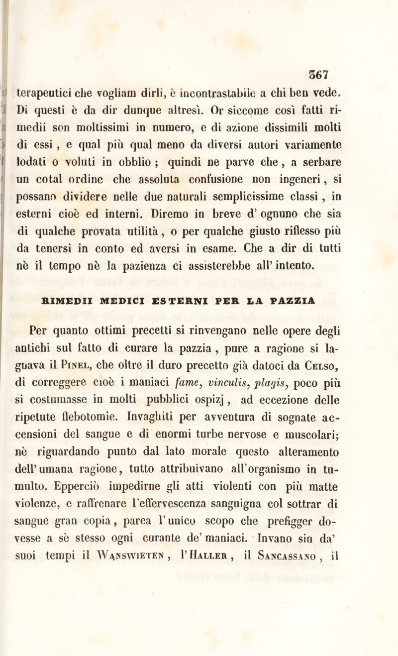 )J terapeutici che vogliam dirli, è incontrastabile a chi ben vede, i Di questi è da dir dunque altresì. Or siccome così fatti ri- 1 medii son moltissimi in numero, e di azione dissimili molti ) di essi, e qual più qual meno da diversi autori variamente i lodati 0 voluti in obblio ; quindi ne parve che, a serbare f un cotal ordine che assoluta confusione non ingeneri, si [ possano dividere nelle due naturali semplicissime classi, in ' esterni cioè ed interni. Diremo in breve d’ ognuno che sia di qualche provata utilità, o per qualche giusto riflesso più da tenersi in conto ed aversi in esame. Che a dir di tutti nè il tempo nè la pazienza ci assisterebbe all’intento. ! BIMEDII MEDICI ESTERNI PER LA PAZZIA .1 J j Per quanto ottimi precetti si rinvengano nelle opere degli antichi sul fatto di curare la pazzìa , pure a ragione si la- gnava il PiNEL, che oltre il duro precetto già datoci da Celso, di correggere cioè i maniaci fame^ vinculis^ plagis^ poco più si costumasse in molti pubblici ospizj, ad eccezione delle ripetute flebotomie. Invaghiti per avventura di sognate ac- censioni del sangue e di enormi turbe nervose e muscolari; nè riguardando punto dal lato morale questo alteramento dell’umana ragione, tutto attribuivano all’organismo in tu- multo. Epperciò impedirne gli atti violenti con più matte violenze, e raffrenare Teffervescenza sanguigna col sottrar di sangue gran copia, parca V unico scopo che prefigger do- vesse a sè stesso ogni curante de’ maniaci. Invano sin da’ suoi tempi il AVanswieten , I’Haller, il Sancassano , il