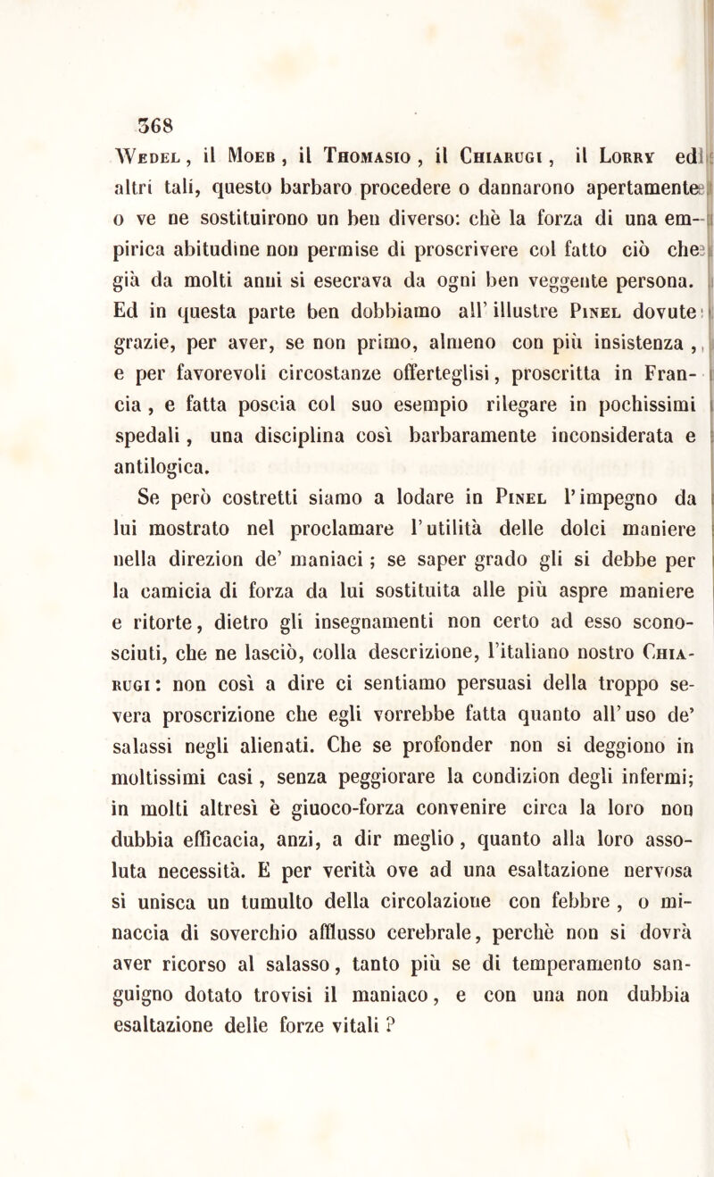 Wedel , il Moeb , il Thomasio , il Chiarugi , il Lorry edl^^ altri tali, questo barbaro procedere o dannarono apertamenleell o ve ne sostituirono un ben diverso: che la forza di una em--[( pirica abitudine non permise di proscrivere col fatto ciò che?i già da molti anni si esecrava da ogni ben veggente persona. ,i Ed in questa parte ben dobbiamo all’illustre Pinel dovute ! grazie, per aver, se non primo, almeno con più insistenza ,, i e per favorevoli circostanze offerteglisi, proscritta in Fran- r eia, e fatta poscia col suo esempio rilegare in pochissimi l spedali, una disciplina cosi barbaramente inconsiderata e f antilogica. ' Se però costretti siamo a lodare in Pinel l’impegno da | lui mostrato nel proclamare l’utilità delle dolci maniere \ nella direzion de’ maniaci ; se saper grado gli si debbe per i la camicia di forza da lui sostituita alle più aspre maniere l e ritorte, dietro gli insegnamenti non certo ad esso scono- ' scinti, che ne lasciò, colla descrizione, l’italiano nostro Chia- rugi : non così a dire ci sentiamo persuasi della troppo se- vera proscrizione che egli vorrebbe fatta quanto all’uso de’ salassi negli alienati. Che se profonder non si deggiono in moltissimi casi, senza peggiorare la condizion degli infermi; in molti altresì è giuoco-forza convenire circa la loro non dubbia efficacia, anzi, a dir meglio, quanto alla loro asso- luta necessità. E per verità ove ad una esaltazione nervosa si unisca un tumulto della circolazione con febbre , o mi- naccia di soverchio afflusso cerebrale, perchè non si dovrà aver ricorso al salasso, tanto più se di temperamento san- guigno dotato trovisi il maniaco, e con una non dubbia esaltazione delle forze vitali ?