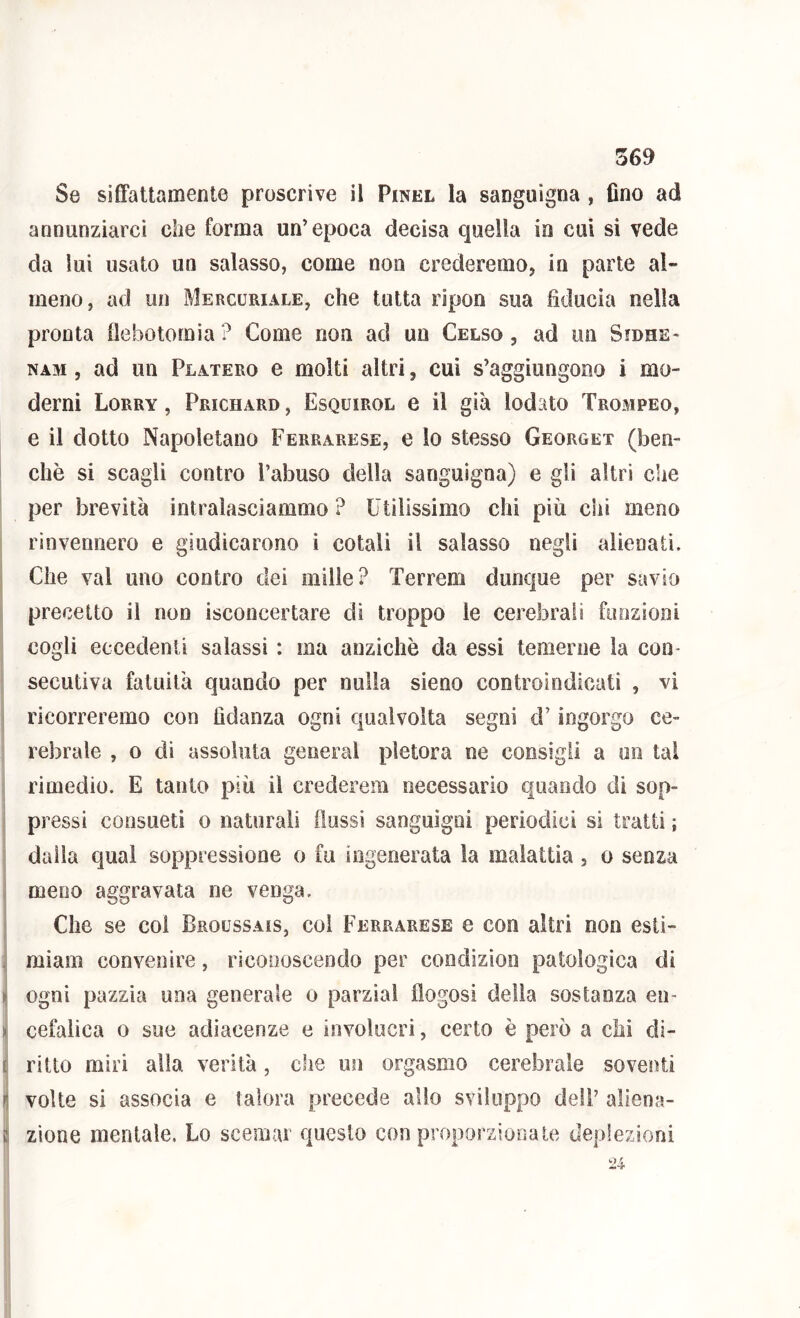 Se sifFattamente proscrive il Pinel la sanguigna , fino ad annunziarci che forma un’epoca decisa quella in cui si vede da lui usato un salasso, come non crederemo, in parte al- meno, ad un Mercuriale, che tutta ripon sua fiducia nella pronta ilebotomia? Come non ad un Celso, ad un Sfdhe- NAM, ad un Platero e molti altri, cui s’aggiungono i mo- derni Lorry , Prichard , Esquirol e il già lodato Trompeo, e il dotto Napoletano Ferrarese, e lo stesso Georget (ben- ché si scagli contro l’abuso della sanguigna) e gli altri che per brevità intralasciammo ? Utilissimo chi più chi meno rinvennero e giudicarono i cotali il salasso negli alienati. Che vai uno contro dei mille? Terreni dunque per savio precetto il non isconcertare di troppo le cerebrali fimziooi cogli eccedenti salassi : ma anziché da essi temerne la con- secutiva fatuità quando per nulla sieno controindicati , vi ricorreremo con fidanza ogni c|iialvoita segni d’ingorgo ce- rebrale , o dì assoluta generai pletora ne consigli a un tal ; rimedio. E tanto più il crederem necessario quando di sop- pressi consueti o naturali flussi sanguigni periodici si tratti ; dalla qual soppressione o fu ingenerata la malattia, o senza meno aggravata ne venga. Che se col Broussais, coi Ferrarese e con altri non estì- i( miam convenire, riconoscendo per condizion patologica di ^ ogni pazzia una generale o parzial flogosi della sostanza en- > cefalica o sue adiacenze e involucri, certo è però a chi dì- [ ritto miri alla verità, die un orgasmo cerebrale soventi Il volte si associa e talora precede allo sviluppo dell’ aliena- ì: zione mentale. Lo scemar questo con proporzionale deplezioni