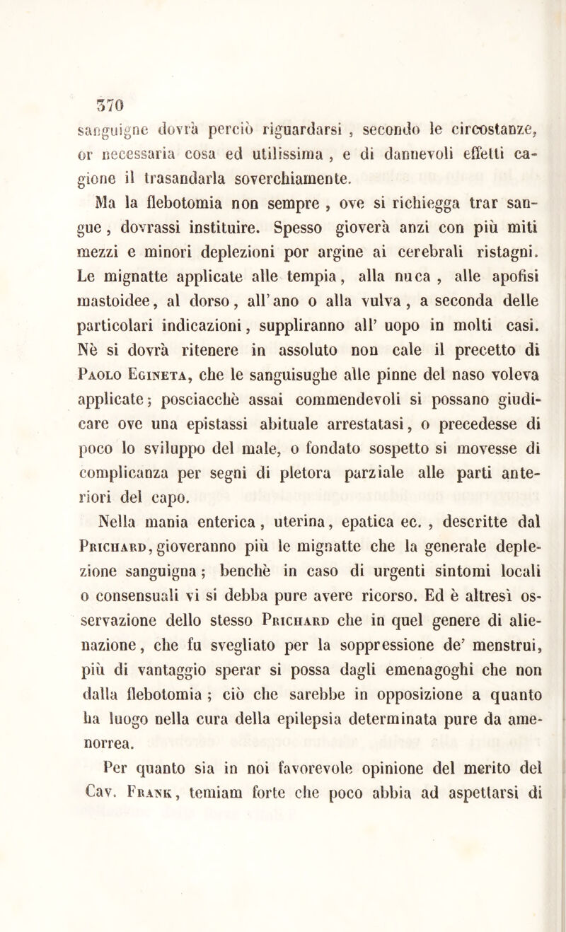 sanguigne dovrà perciò riguardarsi , secondo le circostanze, or necessaria cosa ed utilissima , e di dannevoli effetti ca- gione il trasandaiia soverchiamente. Ma la flebotomia non sempre , ove si richiegga trar san- gue , dovrassi instituire. Spesso gioverà anzi con più miti mezzi e minori deplezioni por argine ai cerebrali ristagni. Le mignatte applicate alle tempia, alla nuca , alle apofisi mastoidee, al dorso, all’ ano o alla vulva, a seconda delle particolari indicazioni, suppliranno all’ uopo in molti casi. Nò si dovrà ritenere in assoluto non cale il precetto di Paolo Egineta, che le sanguisughe alle pinne del naso voleva applicate; posciacchè assai commendevoli si possano giudi- care ove una epistassi abituale arrestatasi, o precedesse di poco lo sviluppo del male, o fondato sospetto si movesse di complicanza per segni di pletora parziale alle parti ante- riori del capo. Nella mania enterica, uterina, epatica ec. , descritte dal Prichard,gioveranno più le mignatte che la generale deple- zìone sanguigna ; benché in caso di urgenti sintomi locali 0 consensuali vi si debba pure avere ricorso. Ed è altresì os- servazione dello stesso Prichard che in quel genere di alie- nazione, che fu svegliato per la soppressione de’ menstrui, più di vantaggio sperar si possa dagli emenagoghi che non dalla flebotomia ; ciò che sarebbe in opposizione a quanto ha luogo nella cura della epilepsia determinata pure da ame- norrea. Per quanto sia in noi favorevole opinione del merito del Cav. Fra^’k, temiam forte che poco abbia ad aspettarsi di