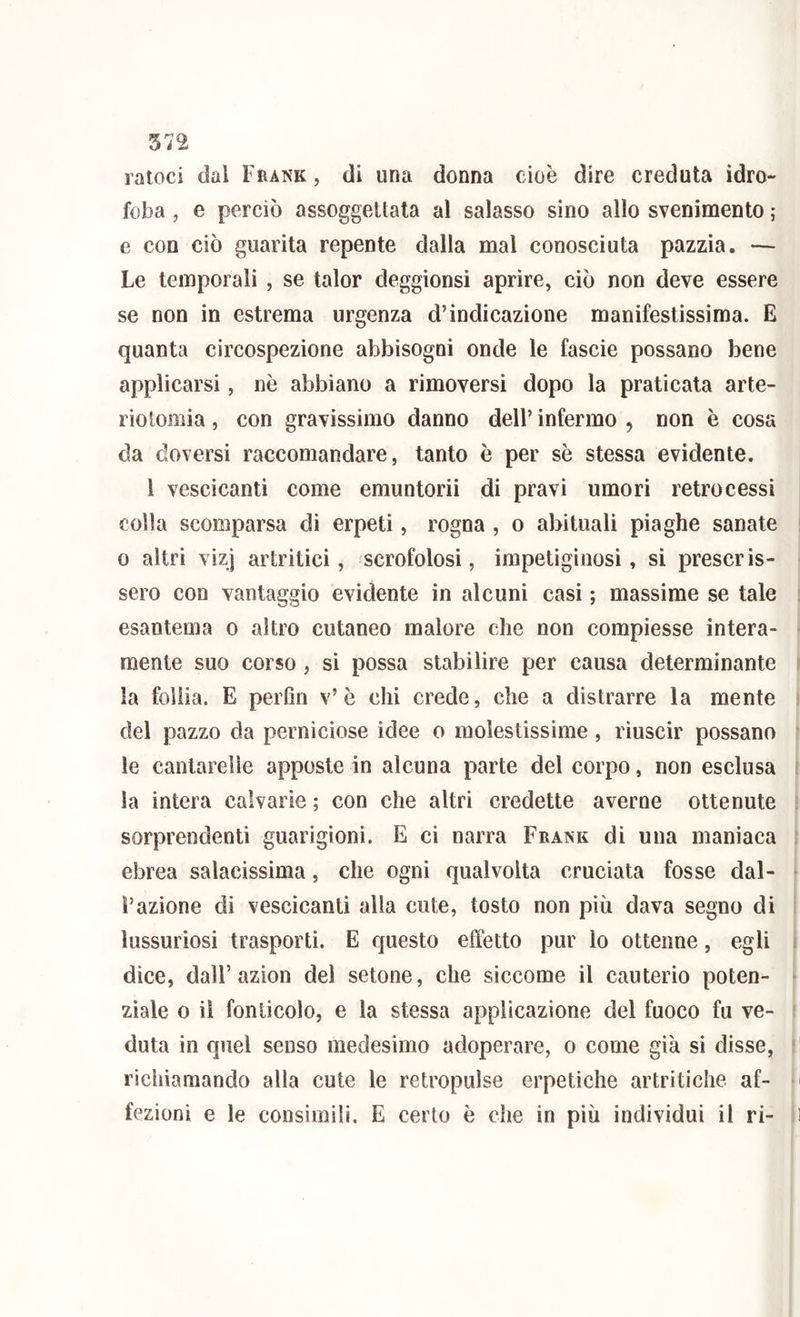 ratoci dal Frank , di una donna cioè dire creduta idro- foba , e perciò assoggettata al salasso sino allo svenimento ; e con ciò guarita repente dalla mal conosciuta pazzia. — Le temporali , se talor deggionsi aprire, ciò non deve essere se non in estrema urgenza d’indicazione manifestissima. E quanta circospezione abbisogni onde le fascie possano bene applicarsi, nè abbiano a rimoversi dopo la praticata arte- riotomia, con gravissimo danno dell’ infermo , non è cosa da doversi raccomandare, tanto è per sè stessa evidente. 1 vescicanti come emuntorii di pravi umori retrocessi colla scomparsa di erpeti, rogna , o abituali piaghe sanate 0 altri vizj artritici, scrofolosi, impetiginosi, si prescris- sero con vantaggio evidente in alcuni casi ; massime se tale esantema o altro cutaneo malore che non compiesse intera- mente suo corso, si possa stabilire per causa determinante la follia. E perfin v’è chi crede, che a distrarre la mente del pazzo da perniciose idee o molestissime, riuscir possano le cantarelle apposte in alcuna parte del corpo, non esclusa la intera calvarie ; con che altri credette averne ottenute sorprendenti guarigioni. E ci narra Frank di una maniaca ebrea salacissima, che ogni qualvolta cruciata fosse dal- l’azione di vescicanti alla cute, tosto non più dava segno di lussuriosi trasporti. E questo effetto pur lo ottenne, egli dice, dall’azion del setone, che siccome il cauterio poten- ziale 0 il fonticolo, e la stessa applicazione del fuoco fu ve- duta in quel senso medesimo adoperare, o come già si disse, richiamando alla cute le retropulse erpetiche artritiche af- fezioni e le consimili. E certo è che in più individui il ri-