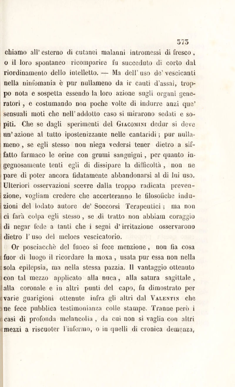 575 chiamo all’ esterno di cutanei malanni intromessi di fresco, 0 il loro spontaneo ricomparire fu succeduto di corto dal riordinamento delio intelletto. — Ma dell’ uso de’ vescicanti nella ninfomania è pur nuìlameno da ir cauti d’assai, trop- po nota e sospetta essendo la loro azione sugli organi gene- ratori 5 e costumando non poche volte di indurre anzi que’ sensuali moti che nell’ addotto caso si mirarono sedati e so- I piti. Che se dagli sperimenti del Giacomini dedur si deve 1 un’ azione al tutto ipostenizzante nelle cantaridi ; pur nuìla- ) meno, se egli stesso non niega vedersi tener dietro a sif- 3 fatto farmaco le orine con grumi sanguigni, per quanto io- i; gegnosamente tenti egli di dissipare la difficoltà , non ne ,( pare di poter ancora fidatamente abbandonarsi al di lui uso. I Ulteriori osservazioni scevre dalla troppo radicata preven- izione, vogliam credere che accerteranno le filosofiche indù- i zioni del lodato autore de’ Soccorsi Terapeutici ; ma non i ci farà colpa egli stesso, se di tratto non abbiam coraggio il di negar fede a tanti che i segni d’irritazione osservarono ii dietro V uso del meloes vescicatorio. Or posciacelìè del fuoco si fece menzione, non fia cosa c fuor di luogo il ricordare la moxa , usata pur essa non nella osola epìlepsia, ma nella stessa pazzia. 11 vantaggio ottenuto ocon tal mezzo applicato alla nuca, alla satura sagittale, II alla coronale e in altri punti del capo, fu dimostrato per Bvarie guarigioni ottenute infra gli altri dal Valentin che 9ne fece pubblica testimonianza colle stampe. Tranne però i Beasi di profonda melancolia , da cui non si vaglia con altri ifmezzi a riscuoter ririfenno, o in quelli di cronica demenza,