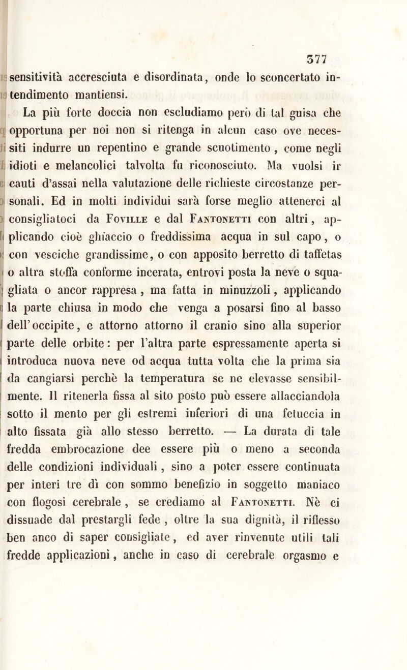 sensitività accresciuta e disordinata, onde Io sconcertato in- tendimento mantiensi. La più forte doccia non escludiamo però di tal guisa che opportuna per noi non sì ritenga in alcun caso ove neces- ;isiti indurre un repentino e grande scuotimento, come negli idioti e melancolici talvolta fu riconosciuto. Ma vuoisi ir ' cauti d’assai nella valutazione delle richieste circostanze per- sonali. Ed in molti individui sarà forse meglio attenerci al j; consigliatoci da Foville e dal Famonetti con altri, ap- fi plicando cioè ghiaccio o freddissima acqua in sul capo, o i; con vesciche grandissime, o con apposito berretto di taffetas ( o altra stoffa conforme incerata, entrovi posta la neve o squa- I gliata 0 ancor rappresa, ma fatta in minuzzoli, applicando II la parte chiusa in modo che venga a posarsi fino al basso 1 deir occipite, e attorno attorno il cranio sino alla superior c parte delle orbite : per l’altra parte espressamente aperta si I introduca nuova neve od acqua tutta volta che la prima sia l da cangiarsi perchè la temperatura se ne elevasse sensibil- 1 mente. 11 ritenerla fìssa al sito posto può essere allacciandola i sotto il mento per gli estremi inferiori dì una fetuccia in ì alto fissata già allo stesso berretto. — La durata di tale fredda embrocazione dee essere più o meno a seconda delle condizioni individuali, sino a poter essere continuata per interi tre dì con sommo benefizio in soggetto maniaco con flogosi cerebrale , se crediamo al Famonetti. Nè ci dissuade dal prestargli fede , oltre la sua dignità, il riflesso ben anco di saper consigliale, ed aver rinvenute utili tali fredde applicazioni, anche in caso di cerebrale orgasmo e