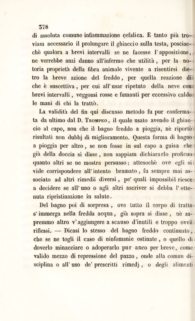 di assoluta comune inflammazione cefalica, E tanto più tro-i viara necessario il prolungare il ghiaccio sulla testa, posciac- chè qualora a brevi intervalli se ne facesse l’apposizione, ne verrebbe anzi danno all’infermo che utilità, per la no- toria proprietà della fibra animale vivente a risentirsi die-* tro la breve azione del freddo, per quella reazione dili che è suscettiva, per cui all’ usar ripetuto della neve conQ[ brevi intervalli, veggonsi rosse e fumanti per eccessivo caldo^^^ le mani di chi la trattò. La validità del fin qui discusso metodo fu pur eonferma-- ta da ultimo dal D. Trompeo, il quale usato avendo il ghiac-i ciò al capo, non che il bagno freddo a pioggia, nè riportòbl risultati non dubbj di miglioramento. Questa forma dì bagno)l a pioggia per altro, se non fosse in sul capo a guisa che^i già della doccia si disse , non sappiam dichiararlo proficuo)! quanto altri se ne mostra persuaso; attesoché ove egli sii vide corrispondere all’intento bramato, fu sempre mai as--i sociato ad altri rimedii diversi, pe’ quali impossibil riesce^ a decidere se all’uno o agli altri ascriver si debba rotte--i nuta rìpristinazione in salute. Del bagno poi di sorpresa , ove tutto il corpo dì tratto > s’immerga nella fredda acqua, già sopra si disse , nè sa- • premmo altro v’aggiungere a scanso d’inutili e troppo ovvili riflessi. — Dicasi lo stesso del bagno freddo continuato , che se ne togli il caso di ninfomanie ostinate , o quello di doverlo minacciare o adoperarlo pur anco per breve, come valido mezzo di repressione del pazzo, onde alla coraun di- sciplina 0 all’ uso de’ prescritti rimedj , o degli alimenti