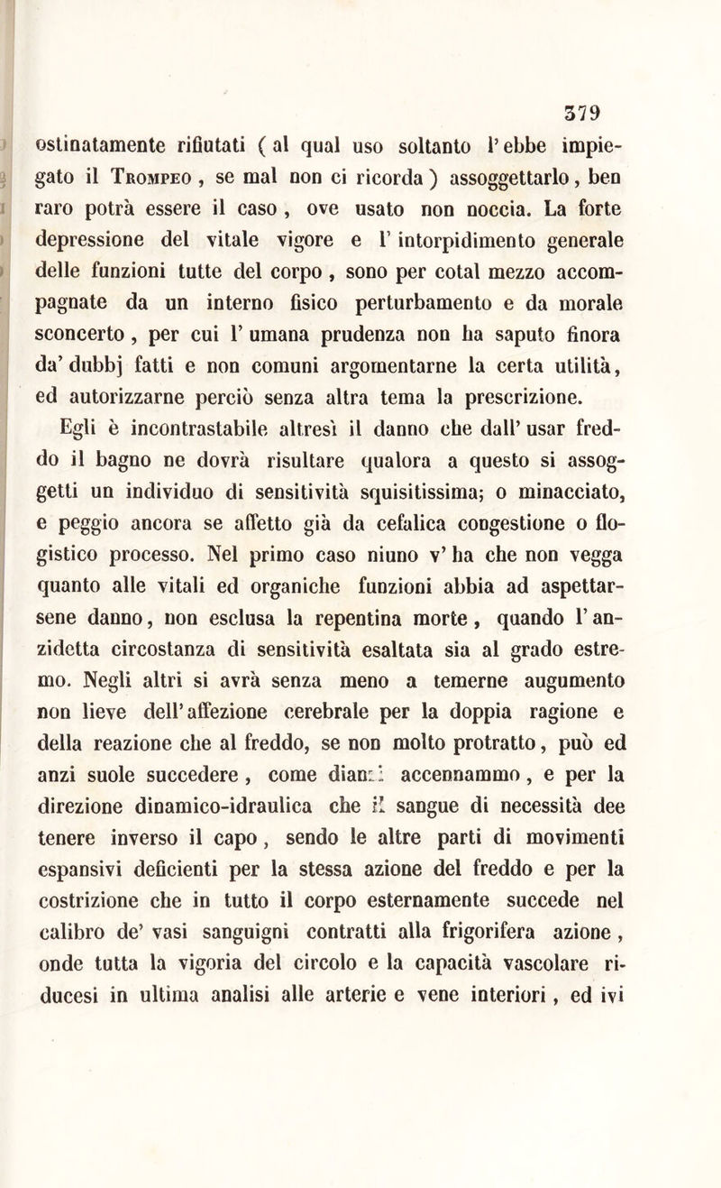 ostinatamente rifiutati ( al qual uso soltanto l’ebbe impie- gato il Trompeo , se mal non ci ricorda ) assoggettarlo, beo raro potrà essere il caso , ove usato non noccia. La forte depressione del vitale vigore e V intorpidimento generale delle funzioni tutte del corpo , sono per cotal mezzo accom- pagnate da un interno fìsico perturbamento e da morale sconcerto, per cui V umana prudenza non ba saputo finora da’ dubbj fatti e non comuni argomentarne la certa utilità, ed autorizzarne perciò senza altra tema la prescrizione. Egli è incontrastabile altresì il danno che dall’ usar fred- do il bagno ne dovrà risultare qualora a questo si assog- getti un individuo di sensitività squisitissima; o minacciato, e peggio ancora se affetto già da cefalica congestione o flo- gistico processo. Nel primo caso ninno v’ ha che non vegga quanto alle vitali ed organiche funzioni abbia ad aspettar- sene danno, non esclusa la repentina morte, quando V an- zidetta circostanza di sensitività esaltata sia al grado estre- mo. Negli altri si avrà senza meno a temerne augumento non lieve dell’affezione cerebrale per la doppia ragione e della reazione che al freddo, se non molto protratto, può ed anzi suole succedere , come dian:: accennammo, e per la direzione dinamico-idraulica che H sangue di necessità dee tenere inverso il capo, sendo le altre parti di movimenti espansivi deficienti per la stessa azione del freddo e per la costrizione che in tutto il corpo esternamente succede nel calibro de’ vasi sanguigni contratti alla frigorifera azione, onde tutta la vigoria del circolo e la capacità vascolare ri- ducesi in ultima analisi alle arterie e vene interiori, ed ivi