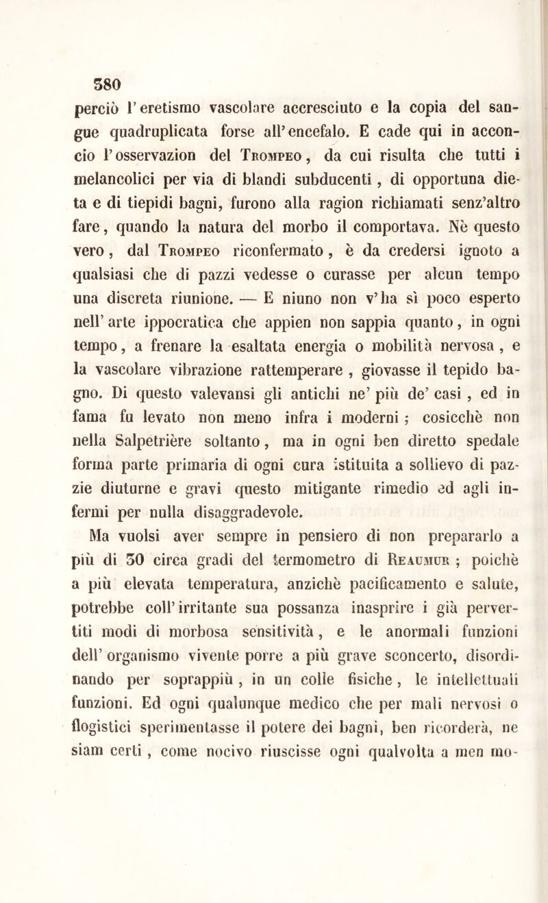 perciò r eretismo vascolare accresciuto e la copia del san- gue quadruplicata forse all’encefalo. E cade qui io accon- cio r osservazion del Trompeo , da cui risulta che tutti i melancolici per via di blandi subducenti, di opportuna die- ta e di tiepidi bagni, furono alla ragion richiamati senz’altro fare, quando la natura del morbo il comportava. Nè questo vero, dal Trompeo riconfermato, è da credersi ignoto a qualsiasi che di pazzi vedesse o curasse per alcun tempo una discreta riunione. — E ninno non v’ha sì poco esperto nell’ arte ippocratica che appien non sappia quanto, in ogni tempo, a frenare la esaltata energia o mobilità nervosa , e la vascolare vibrazione rattemperare , giovasse il tepido ba- gno. Di questo valevansi gli antichi ne’ più de’ casi, ed in fama fu levato non meno infra i moderni ,* cosicché non nella Salpetrière soltanto, ma in ogni ben diretto spedale forma parte primaria di ogni cura istituita a sollievo di paz- zie diuturne e gravi questo mitigante rimedio ed agli in- fermi per nulla disaggradevole. Ma vuoisi aver sempre in pensiero di non prepararlo a più di 50 circa gradi del termometro di Reaumur ; poiché a più elevata temperatura, anziché paciflcamento e salute, potrebbe coll’irritante sua possanza inasprire i già perver- titi modi di morbosa sensitività, e le anormali funzioni dell’ organismo vivente porre a più grave sconcerto, disordi- nando per soprappiù , in un colle fisiche, le intellettuali funzioni. Ed ogni qualunque medico che per mali nervosi o flogistici sperimentasse il potere dei bagni, ben ricorderà, ne siam certi, come nocivo riuscisse ogni qualvolta a men rao-