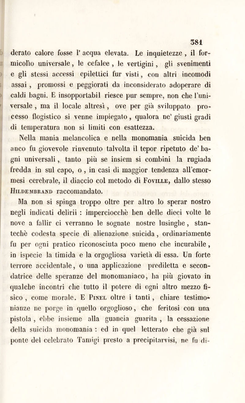 deralo calore fosse l’ acqua elevata. Le inquietezze , il for- micolìo universale, le cefalee , le vertigini, gli svenimenti e gli stessi accessi epilettici fur visti, con altri incomodi assai , promossi e peggiorati da inconsiderato adoperare di caldi bagni. E insopportabil riesce pur sempre, non che l’uni- versale , ma il locale altresì, ove per già sviluppato pro- cesso flogistico si venne impiegato, qualora ne’ giusti gradi di temperatura non si limiti con esattezza. Nella mania melancolica e nella monomania suicida ben anco fu giovevole rinvenuto talvolta il tepor ripetuto de’ba- gni universali, tanto più se insiem si combini la rugiada fredda in sul capo, o, in casi di maggior tendenza all’emor- mesi cerebrale, il diaccio col metodo di Foville, dallo stesso Hildembrand raccomandato. Ma non si spinga troppo oltre per altro lo sperar nostro negli indicati delirii : imperciocché ben delle dieci volte le nove a fallir ci verranno le sognate nostre lusinghe, stan- techè codesta specie di alienazione suicida, ordinariamente fu per ogni pratico riconosciuta poco meno che incurabile, in ispecie la timida e la orgogliosa varietà di essa. Un forte terrore accidentale, o una applicazione prediletta e secon- datrice delle speranze del monomaniaco, ha più giovato in qualche incontri che tutto il potere di ogni altro mezzo fi- sico , come morale. E Pinel oltre i tanti, chiare testimo- nianze ne porge in quello orgoglioso, che feritosi con una pistola , ebbe insieme alla guancia guarita , la cessazione della suicida monomania : ed in quel letterato che già sul ponte del celebralo Tamigi presto a precipitarvisi, ne fu di-