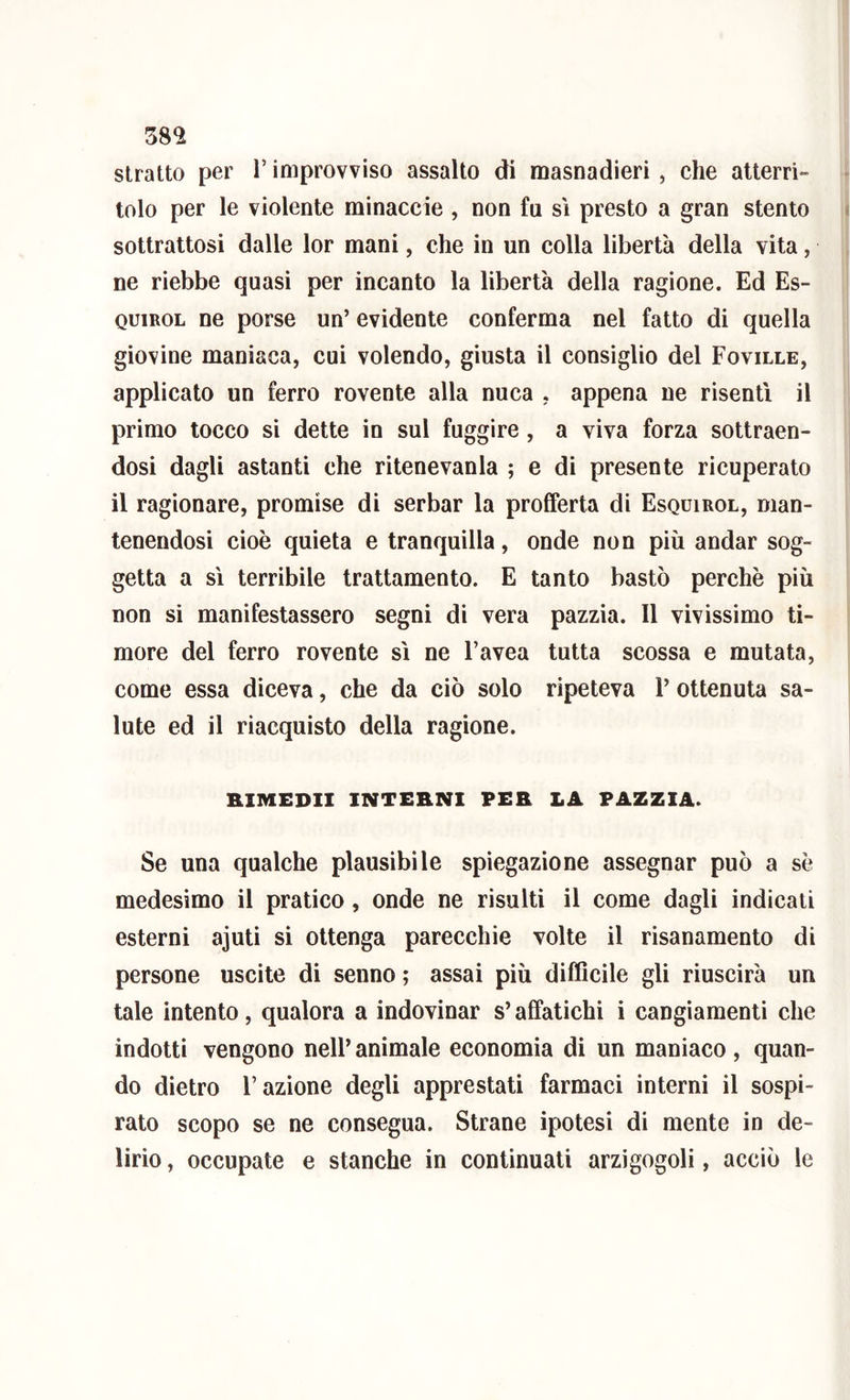 stratto per V improvviso assalto di masnadieri , che atterri- tolo per le violente minaccie , non fu sì presto a gran stento sottrattosi dalle lor mani, che in un colla libertà della vita, ne riebbe quasi per incanto la libertà della ragione. Ed Es- QuiROL ne porse un’ evidente conferma nel fatto di quella giovine maniaca, cui volendo, giusta il consiglio del Foville, applicato un ferro rovente alla nuca , appena ne risentì il primo tocco si dette in sul fuggire, a viva forza sottraen- dosi dagli astanti che ritenevanla ; e di presente ricuperato il ragionare, promise di serbar la profferta di Esquirol, man- tenendosi cioè quieta e tranquilla, onde non più andar sog- getta a sì terribile trattamento. E tanto bastò perchè più non si manifestassero segni di vera pazzia. Il vivissimo ti- more del ferro rovente sì ne Favea tutta scossa e mutata, come essa diceva, che da ciò solo ripeteva V ottenuta sa- lute ed il riacquisto della ragione. RIMEDII INTERNI PER LA PAZZIA. Se una qualche plausibile spiegazione assegnar può a sè medesimo il pratico, onde ne risulti il come dagli indicati esterni ajuti si ottenga parecchie volte il risanamento di persone uscite di senno ; assai più difficile gli riuscirà un tale intento, qualora a indovinar s’affatichi i cangiamenti che indotti vengono nell’animale economia di un maniaco, quan- do dietro Fazione degli apprestati farmaci interni il sospi- rato scopo se ne consegua. Strane ipotesi di mente in de- lirio , occupate e stanche in continuati arzigogoli, acciò le