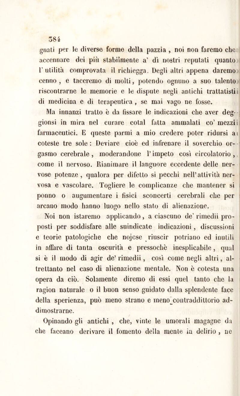 gnati per le diverse forme della pazzìa , noi non faremo cheei accennare dei più stabilmente a’ dì nostri reputati quanto I l’utilità comprovata il rìchiegga. Degli altri appena daremoDi cenno, e taceremo di molti, potendo ognuno a suo talento>1 riscontrarne le memorie e le dispute negli antichi trattatisti ii di medicina e di terapeutica , se mai vago ne fosse. Ma innanzi tratto è da fissare le indicazioni che aver deg- j gìonsi in mira nel curare cotal fatta ammalati co’ mezziii farmaceutici. E queste parmi a mio credere poter ridursi ai coteste tre sole: Deviare cioè ed infrenare il soverchio or- ' gasmo cerebrale , moderandone l’impeto così (ùrcolatorio ,, come il nervoso. Rianimare il languore eccedente delle ner- vose potenze, qualora per difetto si pecchi nell’attività ner- ' vosa e vascolare. Togliere le complicanze che mantener si i ponno 0 augumentare i fisici sconcerti cerebrali che per t arcano modo hanno luogo nello stato di alienazione. Noi non istaremo applicando, a ciascuno de’ rimedìi prò- < posti per soddisfare alle suindicate indicazioni, discussioni > e teorie patologiche che nojcse riuscir potriano ed inutili i in affare di tanta oscurità e pressoché inesplicabile, qual si è il modo di agir de’ rimedii, così come negli altri, al- • trettanto nel caso di alienazione mentale. Non è cotesta una i opera da ciò. Solamente diremo di essi quel tanto che la i ragion naturale o il buon senso guidato dalla splendente face i della sperìenza, può meno strano e meno^contraddittorio ad- dimostrarne. Opinando gli antichi , che, vinte le umorali magagne da che faceano derivare il fomento della mente in delirio , ne