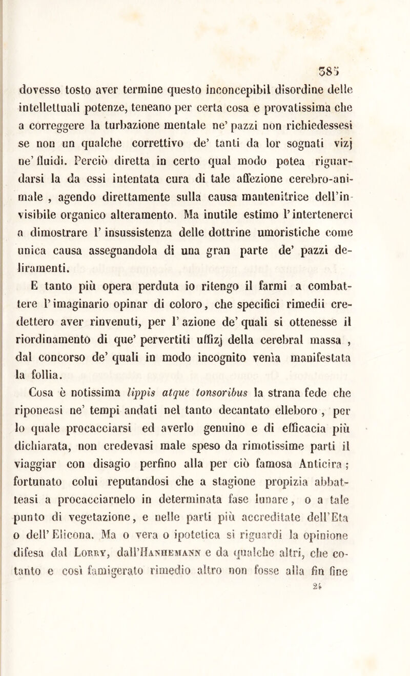 38!; dovesse tosto aver termine questo inconcepibil disordine delle intellettuali potenze, teneano per certa cosa e provatissima che a correggere la turbazione mentale ne’ pazzi non richiedessesi se non un qualche correttivo de’ tanti da lor sognati vizj ne’ fluidi. Perciò diretta in certo qual modo potea riguar- darsi la da essi intentata cura di tale affezione cerebro-ani- male , agendo direttamente sulla causa mantenitrice dell’in- visibile organico alteramento. Ma inutile estimo P intertenercì a dimostrare l’insussistenza delle dottrine umoristiche come unica causa assegnandola di una gran parte de’ pazzi de- liramenti. E tanto più opera perduta io ritengo il farmi a combat- tere l’imaginario opinar di coloro, che speciGci rimedii cre- dettero aver rinvenuti, per 1’ azione de’ quali si ottenesse il riordinamento di que’ pervertiti uffizj della cerebral massa , dal concorso de’ quali in modo incognito venia manifestata la follia. Cosa è notissima lippis atque tonsoribus la strana fede che riponessi ne’ tempi andati nel tanto decantato elleboro , per lo quale procacciarsi ed averlo genuino e di efficacia più dichiarata, non credevasi male speso da rimotissime parti il viaggiar con disagio perfino alla per ciò famosa Anticira ; fortunato colui reputandosi che a stagione propizia abbat- teasi a procacciamelo in determinata fase lunare, o a tale punto di vegetazione, e nelle parti più accreditate dell’Età o dell’Elicona, Ma o vera o ipotetica si riguardi la opinione difesa dal Lorby, dali’HANHEMAiSN e da qualche altri, che co- tanto e così famigerato rimedio altro non fosse alla fin fine