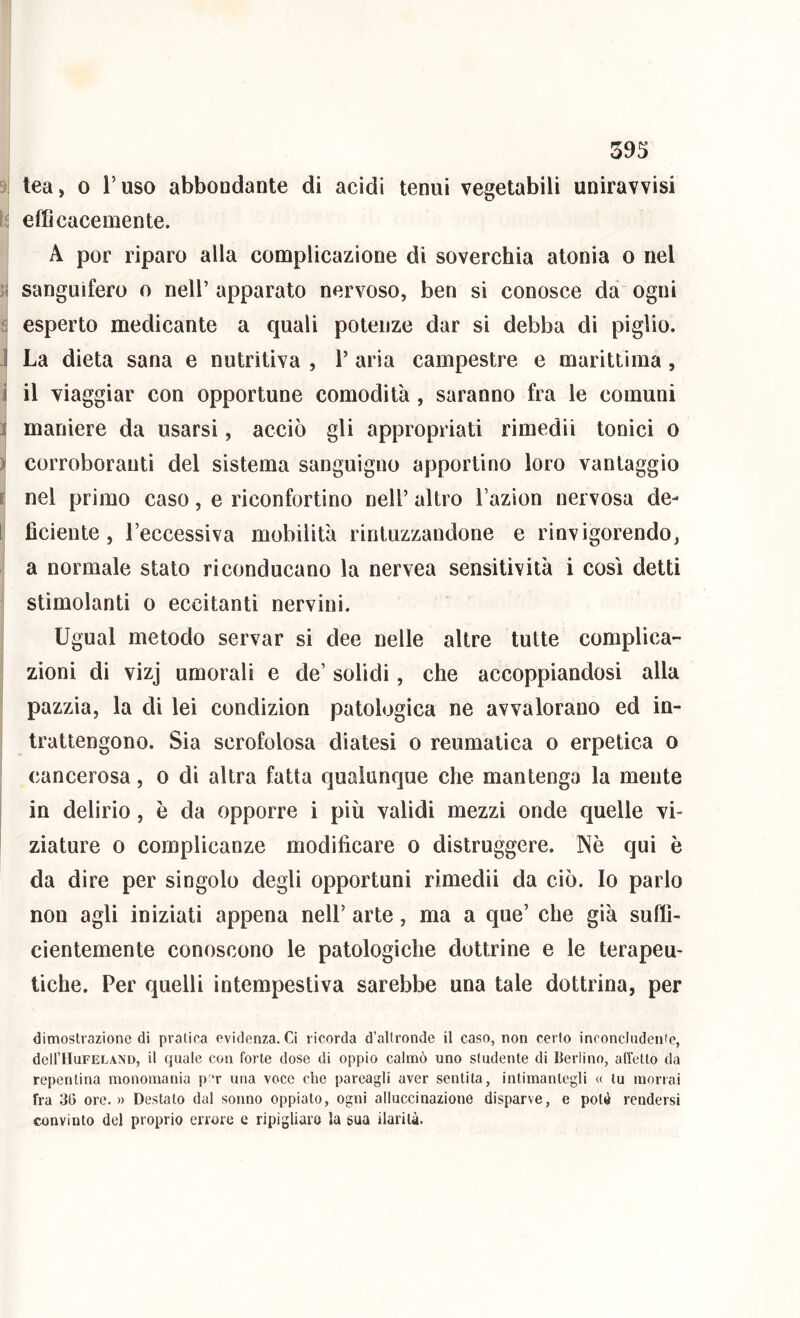 y tea, 0 l’uso abbondante di acidi tenui vegetabili uniravvisi efficacemente. A por riparo alla complicazione di soverchia atonia o nel sanguifero o nell’ apparato nervoso, ben si conosce da ogni e esperto medicante a quali potenze dar si debba di piglio. J La dieta sana e nutritiva , 1’ aria campestre e marittima, 1 il viaggiar con opportune comodità, saranno fra le comuni 1 maniere da usarsi, acciò gli appropriati rimedii tonici o ) corroboranti del sistema sanguigno apportino loro vantaggio i nel primo caso, e riconfortino nell’ altro l’azion nervosa de- l fìciente, l’eccessiva mobilità rintuzzandone e rinvigorendo, a normale stato riconducano la nervea sensitività i così detti stimolanti o eccitanti nervini. Ugual metodo servar si dee nelle altre tutte complica- zioni di vizj umorali e de’ solidi, che accoppiandosi alla pazzia, la di lei condizion patologica ne avvalorano ed in- trattengono. Sia scrofolosa diatesi o reumatica o erpetica o cancerosa, o di altra fatta qualunque che mantenga la mente in delirio, è da opporre i più validi mezzi onde quelle vi- ^ ziature o complicanze modificare o distruggere. Nè qui è da dire per singolo degli opportuni rimedii da ciò. Io parlo non agli iniziati appena nell’ arte, ma a que’ che già suffi- cientemente conoscono le patologiche dottrine e le terapeu- tiche. Per quelli intempestiva sarebbe una tale dottrina, per dimostrazione di pratica evidenza. Ci ricorda d’altronde il caso, non certo inoonclndenie, deH’HuFELAND, il quale con forte dose di oppio calmò uno studente di Berlino, affetto da repentina monomania p‘r una voce die pareagli aver sentita, intimantegli « tu morrai fra 36 ore.» Destato dal sonno oppiato, ogni alluccinazione disparve, e potè rendersi convinto del proprio errore c ripigliare la sua ilarità.
