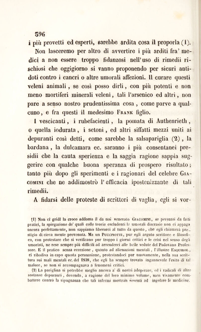 i piu provetti ed esperti, sarebbe ardila cosa iì proporla (1). Non lasceremo per altro di avvertire i più arditi fra' me- dici a non essere troppo fidanzosi nell’uso di rimedii ri- schiosi che oggigiorno si vanno proponendo per sicuri anti- doti contro i cancri o altre umorali affezioni. Il curare questi veleni animali, se così posso dirli, con più potenti e non meno mortiferi minerali veleni, tali l’arsenico ed altri, non pare a senso nostro prudentissima cosa , come parve a qual- cuno, e fra questi il medesimo Frank figlio. 1 vescicanti, i rubefacienti, la pomata di Authenrieth , 0 quella indurata, i setoni, ed altri siffatti mezzi uniti ai depuranti così detti, come sarebbe la salsapariglia (2) , la bardana , la dulcamara ec. saranno i più consentanei pre- sidii che la cauta sperienza e la saggia ragione sappia sug- gerire con qualche buona speranza di prospero risultato ; tanto più dopo gli sperimenti e i ragionari del celebre Gia- coMiNi che ne addimostrò l’efficacia ipostenizzante di tali rimedii. A fidarsi delle proteste di scrittori di vaglia, egli si vor- (t) Non et gridi la croco addossa il da noi venerato GiacOxMINI, se persuasi da fatti pratici, la spiegazione de’ quali colle teorie escludenti le umorali discrasie non ci appaga ancora perfettamente, non sappiamo liberarci al tutto da questo, che egli chiamerà pre- stigio di cieca mente prevenuta. Ma un Puccinotti, pur egli arguto scrittore e filosofi- co, con protestare che si verificano pur troppo i giorni critici e le crisi nel senso degli umoristi, ne rese sempre più difficili ad arrenderci alle beile vedute del Padovano Profes- sore. E il pratico senza eccezione , quanto ad alienazioni mentali , l’illustre Esquirol, ci ribadiva incapo questa persuasione, protestandoci pur nuovamente, nella sua scrit- tura sui mali mentali ec. del 1838, che egli ha sempre trovato ingannevole l’esito di tal malore, se non si accompagnava a fenomeni critici. (2) La pariglina sì potrebbe meglio ancora a’ dì nostri adoperare, ed i radicali di altre sostanze depuranti , dovendo, a cagione del loro minimo volume, mcn vivamente com- battere contro la ripugnanza che tali infermi mosiran soventi ad ingoiare le medicine.