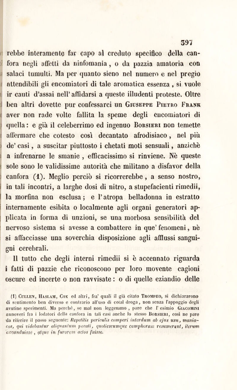 591 1 rebbe interamente far capo al creduto specifico della can- ] fora negli affetti da ninfomania, o da pazzia amatoria con 1; salaci tumulti. Ma per quanto sieno nel numero e nel pregio attendibili gii encomiatori di tale aromatica essenza * si vuole li ir cauti d’assai nell’ affidarsi a queste illudenti proteste» Oltre 1 ben altri dovette pur confessarci un Giuseppe Pietro Frank fj aver non rade volte fallita la speme degli encomiatori dì |j quella : e già il celeberrimo ed ingenuo Borsieri non temette 0 affermare che cotesto così decantato afrodisiaco, nel più ) de’ casi, a suscitar piuttosto i chetati moti sensuali, anziché ì a infrenarne le smanie , efficacissimo si rinviene. Nè queste ì sole sono le validissime autorità che militano a disfavor della ] canfora (1). Meglio perciò si ricorrerebbe, a senso nostro, 1 in tali incontri, a larghe dosi di nitro, a stupefacienti rimedii, I la morfina non esclusa; e l’atropa belladonna in estratto i internamente esibita o localmente agli organi generatori ap- j plicata in forma di unzioni, se una morbosa sensibilità del ! nervoso sistema si avesse a combattere in que’ fenomeni, nè ! si affacciasse una soverchia disposizione agli afflussi sangui- gni cerebrali. Il tutto che degli interni rimedii si è accennato riguarda i fatti di pazzie che riconoscono per loro movente cagioni oscure ed incerte o non ravvisate : o di quelle eziandio delle (1) CcLLEN, II.4,SL4ivi, Cox ed altri, fra’ quali il già citato Trompeo, si dichiararono di sentimento ben diverso e contrario all’uso di colai droga, non senza l’appoggio degli avutine sperimenti. Ma perché, se mal non leggemmo , pare che l’esimio Giacomini annoveri fra i lodatori della canfora in tali casi anche lo stesso Borsieri, così ne paro da riferire il passo seguente: /ìepetitis pericuUs comperi interdum ab ejus usu, mania- cos, qui videbantur aliqvanlum pacali, quoliescumque camphorara resumerenl, iierum excanduisse , Q.(qm in furorem aclos fuisse.