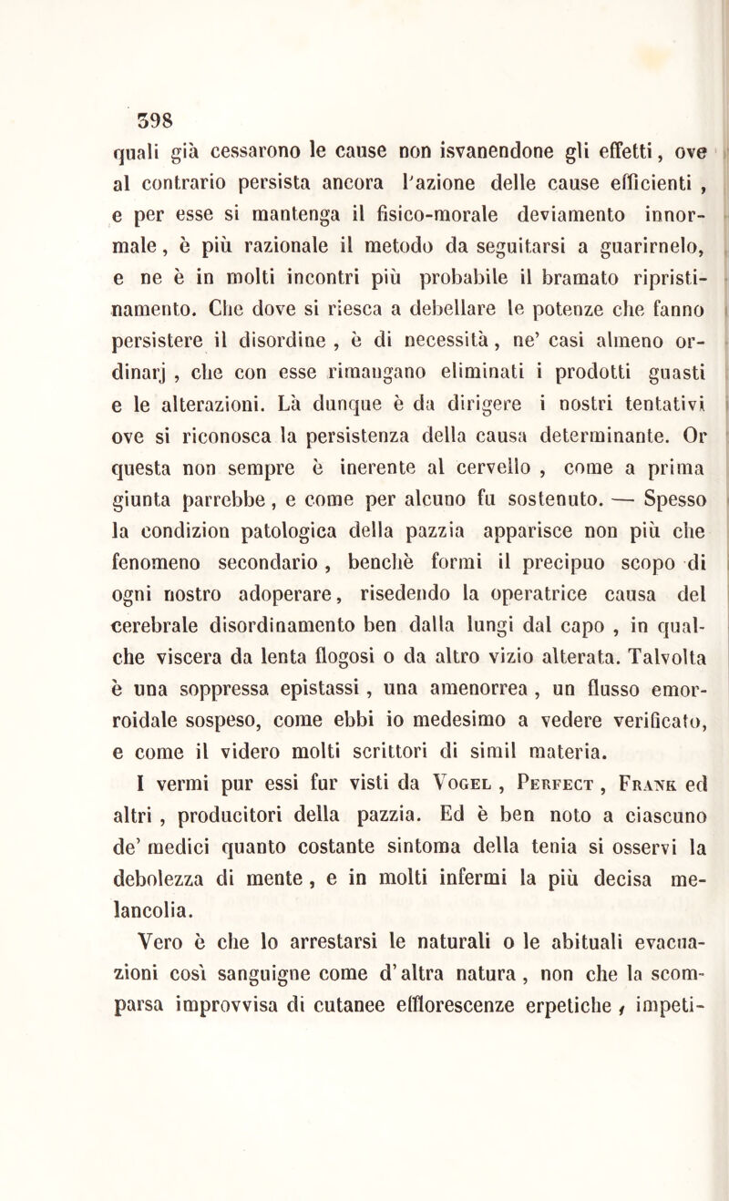 quali già cessarono le cause non isvanendone gli effetti, ove al contrario persista ancora l'azione delle cause efficienti , e per esse si mantenga il fisico-morale deviamento innor- male , è più razionale il metodo da seguitarsi a guarirnelo, e ne è in molti incontri più probabile il bramato ripristi- namento. Che dove si riesca a debellare le potenze che fanno persistere il disordine , è di necessità, ne’ casi almeno or- dinarj , che con esse rimangano eliminati i prodotti guasti e le alterazioni. Là dunque è da dirigere i nostri tentativi ove si riconosca la persistenza della causa determinante. Or questa non sempre ò inerente al cervello , come a prima giunta parrebbe, e come per alcuno fu sostenuto. — Spesso la condizion patologica della pazzia apparisce non più che fenomeno secondario , benché formi il precipuo scopo di ogni nostro adoperare, risedendo la operatrice causa del cerebrale dìsordinamento ben dalla lungi dal capo , in quab che viscera da lenta flogosi o da altro vizio alterata. Talvolta è una soppressa epistassi, una amenorrea , un flusso emor- roidale sospeso, come ebbi io medesimo a vedere verificato, e come il videro molti scrittori di simil materia. I vermi pur essi fur visti da Vogel , Perfect , Frank ed altri , producitori della pazzia. Ed è ben noto a ciascuno de’ medici quanto costante sintoma della tenia si osservi la debolezza di mente, e in molti infermi la più decisa me- lancolia. Vero è che lo arrestarsi le naturali o le abituali evacua- zioni cosi sanguigne come d’altra natura, non che la scom- parsa improvvisa di cutanee efflorescenze erpetiche / impeti-