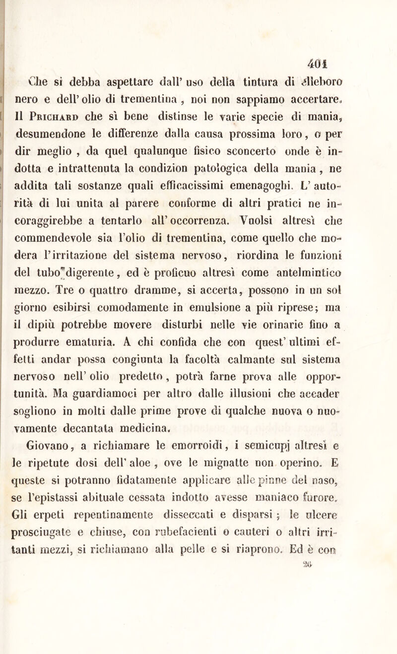 j Che si debba aspettare dall’ uso delia tintura di <*lìeboro nero e dell’ olio di trementina , noi non sappiamo accertare^ {\ Il Prichabd che si bene distinse le varie specie di mania, I desumendone le differenze dalla causa prossima loro, o per ) dir meglio , da quel qualunque fisico sconcerto onde è in- > dotta e intrattenuta la condizion patologica della mania, ne 1 addita tali sostanze quali efficacissimi emenagoghi. L’ auto- rità di lui unita al parere conforme di altri pratici ne in- coraggirebbe a tentarlo all’occorrenza. Vuoisi altresì che commendevole sia l’olio di trementina, come quello che mo- dera l’irritazione del sistema nervoso, riordina le funzioni del tubo^digerente, ed è proficuo altresì come antelmintico mezzo. Tre o quattro dramme, si accerta, possono in un sol giorno esibirsi comodamente in emulsione a più riprese; ma il dipiù potrebbe movere disturbi nelle vie orinarie fino a produrre ematuria. A chi confida che con quest’ ultimi ef- fetti andar possa congiunta la facoltà calmante sul sistema nervoso nell’ olio predetto , potrà farne prova alle oppor- tunità. Ma guardiamoci per altro dalle illusioni che accader sogliono in molti dalle prime prove di qualche nuova o nuo- vamente decantata medicina. Giovano, a richiamare le emorroidi, i semicupi altresì e le ripetute dosi dell’ aloe , ove le mignatte non operino. E queste si potranno fidatamente applicare alle pinne del naso, se l’epistassi abituale cessata indotto avesse maniaco furore. Gli erpeti repentinamente disseccati e disparsi ; le ulcere prosciugate e chiuse, con robefacienti o cauteri o altri irri- tanti mezzi, si richiamano alla pelle e sì riaprono. Ed è con