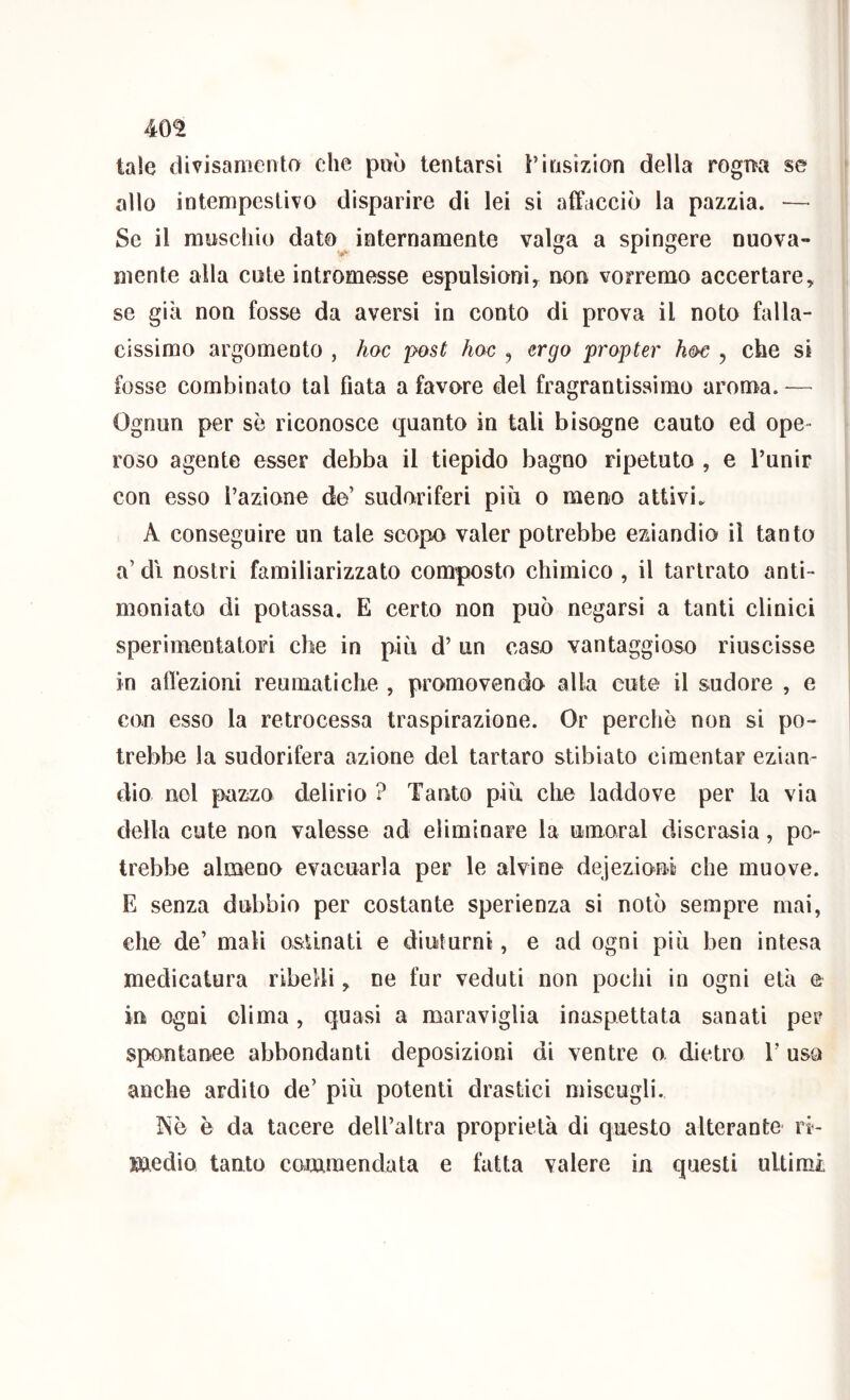 40^ tale divisamenta che può tentarsi l’insizion della rogna se allo intempestivo disparire di lei si alFacciò la pazzia. — Se il myschio dato^ internamente valga a spingere nuova- mente alla cute intromesse espulsioni, non vorremo accertare, se già non fosse da aversi in conto di prova il noto falla- cissimo argomento , hoc post hoc , ergo propter hoc , che si fosse combinato tal fiata a favore del fragrantissimo aroma. — Ognun per se riconosce quanto in tali bisogne cauto ed ope- roso agente esser debba il tiepido bagno ripetuto , e Punir con esso l’azione de’ sudoriferi più o meno attivi. A conseguire un tale scopo valer potrebbe eziandio il tanto a’ di nostri familiarizzato composto chimico , il tartrato anti- moniato di potassa. E certo non può negarsi a tanti clinici sperimentatori che in più d’ un caso vantaggioso riuscisse in affezioni reumatiche , promovendo alla cute il sudore , e con esso la retrocessa traspirazione. Or perchè non si po- trebbe la sudorifera azione del tartaro stibiato cimentar ezian- dio noi pazzo delirio ? Tanto più che laddove per la via della cute non valesse ad eliminare la umoral discrasia, po- trebbe almeno evacuarla per le alvine dejezioniì che muove. E senza dubbio per costante sperienza si notò sempre mai, che de’ mali ostinati e diuturni, e ad ogni più ben intesa medicatura ribelli, ne fur veduti non pochi in ogni età e in ogni dima , quasi a maraviglia inaspettata sanati per spontanee abbondanti deposizioni di ventre o. dietro T usa anche ardito de’ più potenti drastici miscugli. Isè è da tacere dell’altra proprietà di questo alterante ri- medio tanto commendata e fatta valere in questi ultimi