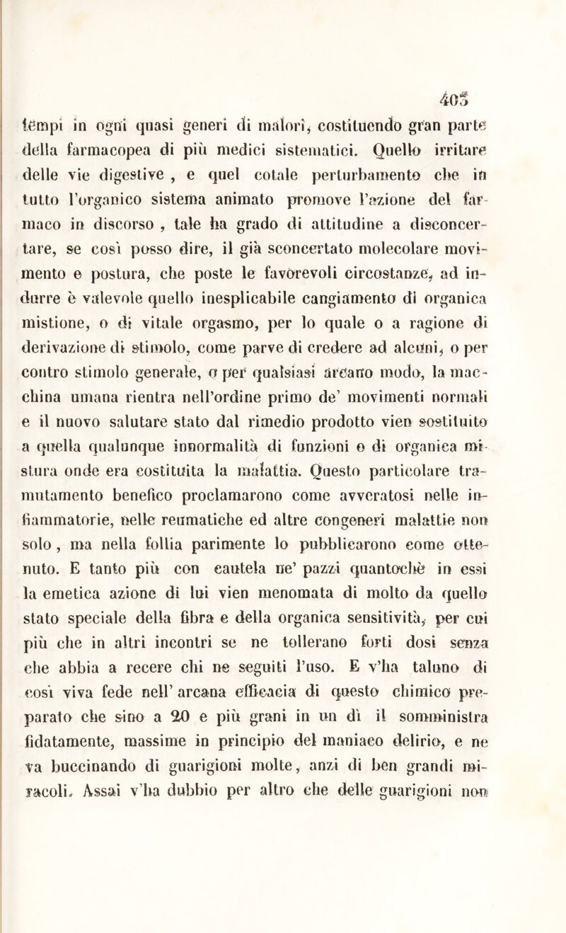4oS tèmpi in ogni quasi generi di malori^ costituendo gran parte della farmacopea di più medici sistematici. Quello irritare delle vìe digestive , e quel cotale perturbamento cl>e in tutto l’organico sistema animato promove Fazione del far- maco in discorso , tale ha grado di attitudine a disconcer- lare, se cosi posso dire, il già sconcertato molecolare movi- mento e postura, che poste le favorevoli circostanze^ ad in- durre è valevole quello inesplicabile cangiamento di organica mistione, o di vitale orgasmo, per lo quale o a ragione di derivazione di stimolo, come parve di credere ad alcuni^ o per contro stimolo generale, a per qualsiasi arcano modo, la mac- china umana rientra nell’ordine primo de’ movimenti normali e il nuovo salutare stato dal rimedio prodotto vien sostituito a quella qualunque innormalità di funzioni o dì organica mi- stura onde era costituita la malattia. Questo particolare tra- mutamento benefico proclamarono come avveratosi nelle in- fiammatorie, nelle reumatiche ed altre congeneri malattie non solo, ma nella follia parimente lo pubblicarono come otte- nuto. E tanto più con cautela ne’ pazzi quantoche in essi la emetica azione di lui vien menomata di molto da quello stato speciale della fibra e della organica sensitività, per cui più che in altri incontri se ne tollerano forti dosi senza elle abbia a recere chi ne seguiti l’uso. E v’ha taluno di COSI viva fede nell’ arcana efficaGia di questo chimico pre- parato che sino a SU) e più grani in un dì il somministra fidatamente, massime in principio del maniaco delirio, e ne va buccinando di guarigioni molte, anzi di ben grandi mi~ facoli. Assai v’ha dubbio per altro che delle guarigioni non