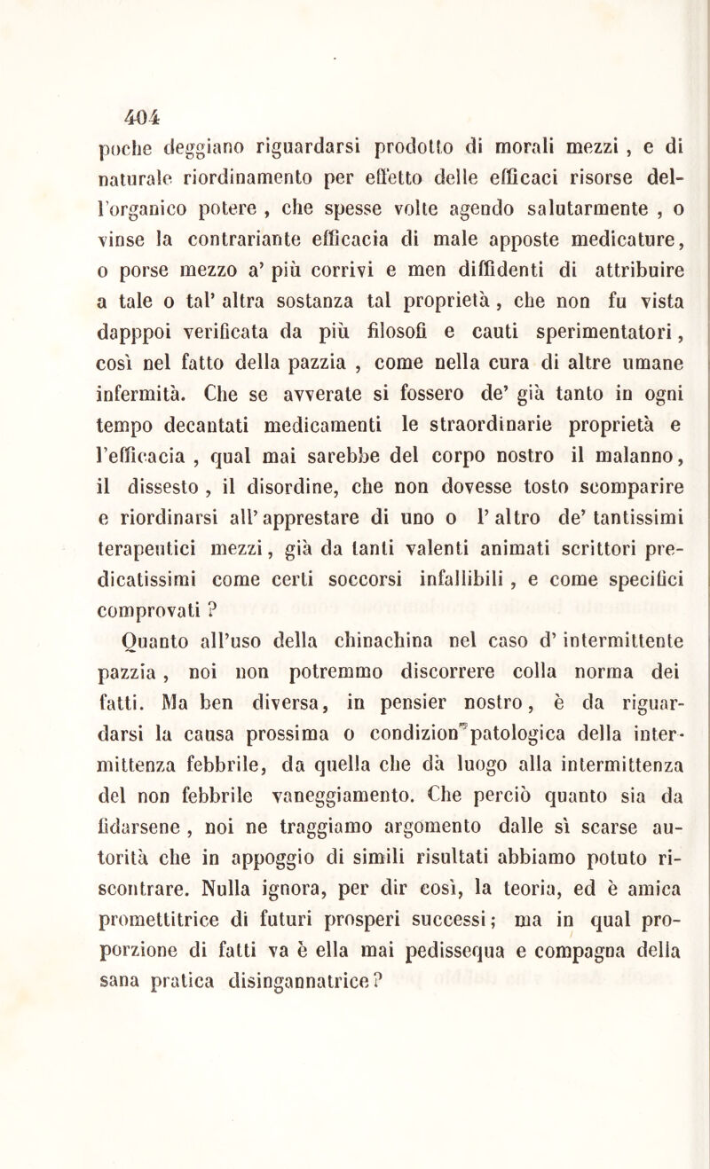 poche deggiano riguardarsi prodoKo di morali mezzi , e di naturale riordinamento per effetto delle efficaci risorse del- l’organico potere , che spesse volle agendo salutarmente , o vinse la contrariante efficacia di male apposte medicature, 0 porse mezzo a’ più corrivi e men diffidenti di attribuire a tale o tal’ altra sostanza tal proprietà, che non fu vista dapppoi verificata da più filosofi e cauti sperimentatori, così nel fatto della pazzia , come nella cura di altre umane « infermità. Che se avverate si fossero de’ già tanto in ogni tempo decantati medicamenti le straordinarie proprietà e refficacia , qual mai sarebbe del corpo nostro il malanno, il dissesto , il disordine, che non dovesse tosto scomparire i e riordinarsi all’apprestare di uno o l’altro de’tantissimi j terapeutici mezzi, già da tanti valenti animati scrittori pre- dicatissimi come certi soccorsi infallibili, e come specifici comprovati ? Quanto all’uso della chinachina nel caso d’intermittente ' pazzia, noi non potremmo discorrere colla norma dei fatti. Ma ben diversa, in pensier nostro, è da riguar- darsi la causa prossima o condizioni patologica della inter - mittenza febbrile, da quella che dà luogo alla intermittenza del non febbrile vaneggiamento. Che perciò quanto sia da fidarsene , noi ne traggiamo argomento dalle sì scarse au- | torità che in appoggio di simili risultati abbiamo potuto ri- scontrare. Nulla ignora, per dir così, la teoria, ed è amica | promettitrice di futuri prosperi successi; ma in qual pro- porzione di fatti va è ella mai pedissequa e compagna della sana pratica disingannatrice?