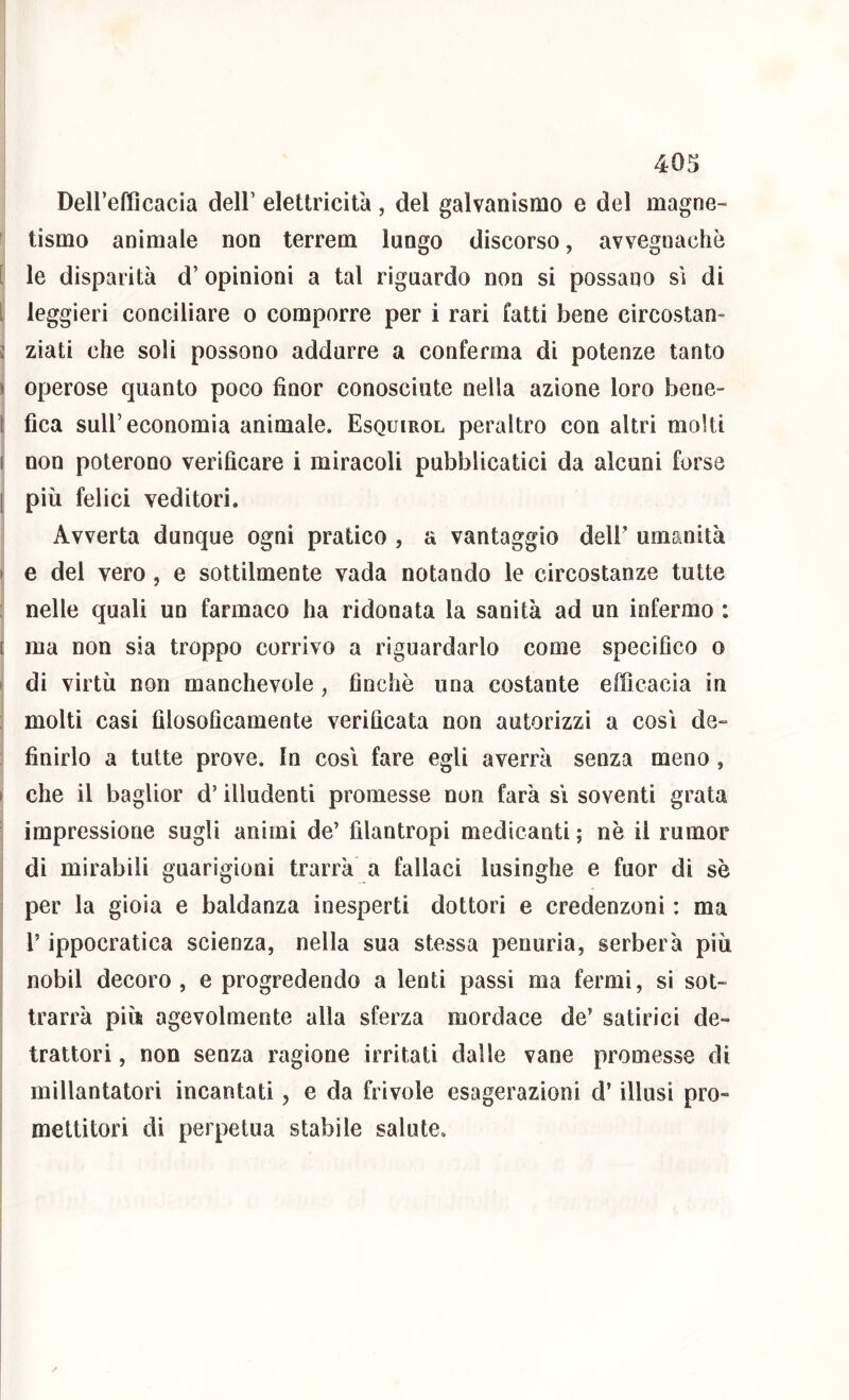 40S Dell’efficacia dell’ elettricità, del galvanismo e del magne- tismo animale non terrem lungo discorso, avvegnaché !’ le disparità d’ opinioni a tal riguardo non si possano sì di i leggieri conciliare o comporre per i rari fatti bene circostan- j ziati che soli possono addurre a conferma di potenze tanto I operose quanto poco fìnor conosciute nella azione loro bene- 1 fica sull’economia animale. Esquirol peraltro con altri molti I non poterono verificare i miracoli pubblicatici da alcuni forse I più felici veditori. Avverta dunque ogni pratico , a vantaggio dell’ umanità > e dei vero , e sottilmente vada notando le circostanze tutte : nelle quali un farmaco ha ridonata la sanità ad un infermo : [ ma non sia troppo corrivo a riguardarlo come specifico o i di virtù non manchevole, finche una costante efficacia in molti casi filosoficamente verificata non autorizzi a così de- finirlo a tutte prove. In così fare egli averrà senza meno, I che il baglior d’illudenti promesse non farà sì soventi grata impressione sugli animi de’ filantropi medicanti ; nè il rumor di mirabili guarigioni trarrà a fallaci lusinghe e fuor di sè per la gioia e baldanza inesperti dottori e credenzoni : ma l’ippocratica scienza, nella sua stessa penuria, serberà più nobil decoro , e progredendo a lenti passi ma fermi, si sot- trarrà più agevolmente alla sferza mordace de’ satirici de- trattori , non senza ragione irritati dalle vane promesse di millantatori incantati, e da frivole esagerazioni d’illusi pro- mettitori di perpetua stabile salute.