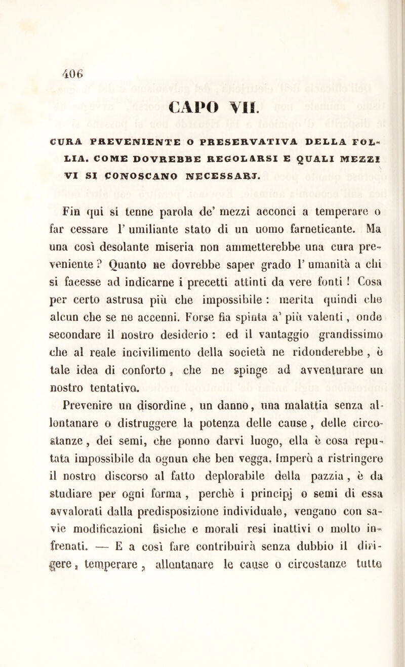 €AI»0 VII. CURA PREVENIENTE O PRESERVATIVA DELLA FOL^ LIA. COME DOVREBBE REGOLARSI E QUALI MEZZI VI SI CONOSCANO NECESSARI. Fin qui si tenne parola de’ mezzi acconci a temperare o far cessare F umiliante stato di un uomo farneticante. Ma una così desolante miseria non ammetterebbe una cura pre- veniente ? Quanto ne dovrebbe saper grado 1’ umanità a dii si facesse ad indicarne i precetti attinti da vere fonti ! Cosa per certo astrusa più che impossibile : merita quindi che alcun che se ne accenni. Forse fia spinta a’ più valenti, onde secondare il nostro desiderio : ed il vantaggio grandissimo die al reale incivilimento della società ne ridonderebbe , è tale idea di conforto, che ne spinge ad avventurare un nostro tentativo. Prevenire un disordine, un danno, una malattia senza al- lontanare o distruggere la potenza delle cause , delle circo- stanze , dei semi, che ponno darvi luogo, ella è cosa repu- tata impossibile da ognun che ben vegga. Impero a ristrìngere il nostro discorso al fatto deplorabile della pazzia , è da studiare per ogni forma , perchè i princìpj o semi di essa avvalorati dalla predisposizione individuale, vengano con sa- vie modificazioni fisiche e morali resi inattivi o molto in- frenati. — E a così fare contribuirà senza dubbio il diri- gere s temperare allontanare le cause o circostanze tutte