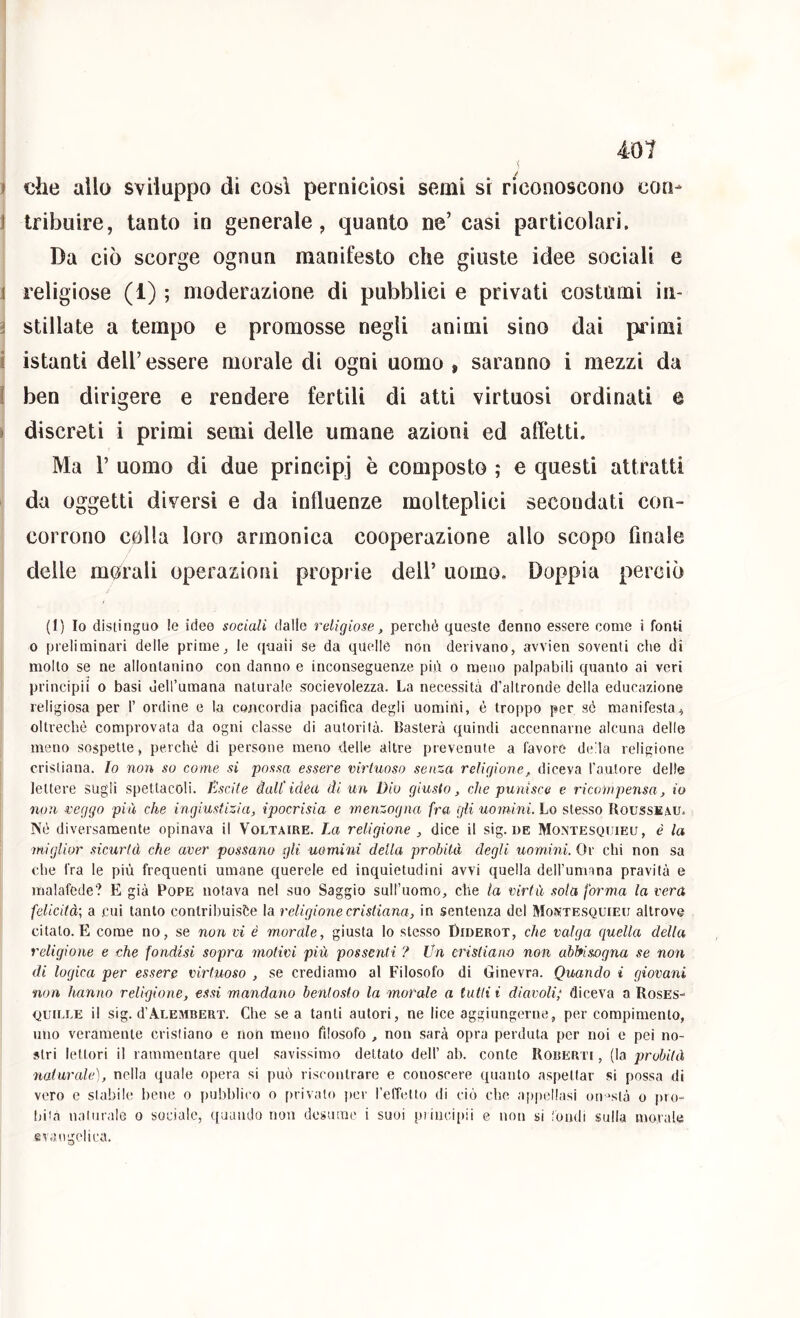 » che allo sviluppo di così perniciosi semi si riconoscono con- t Iribuire, tanto in generale, quanto ne’ casi particolari. Da ciò scorge ognun manifesto che giuste idee sociali e 1 religiose (1) ; moderazione di pubblici e privati costumi in- ^ stillate a tempo e promosse negli animi sino dai primi i istanti dell’essere morale di ogni uomo, saranno i mezzi da I ben dirigere e rendere fertili di atti virtuosi ordinati e » discreti i primi semi delle umane azioni ed affetti. Ma r uomo di due principi è composto ; e questi attratti da oggetti diversi e da influenze molteplici secondati con- corrono colla loro armonica cooperazione allo scopo finale delle morali operazioni proprie dell’ uomo. Doppia perciò (1) Io distinguo le idee sociali dalle religiose, perché queste denno essere come i fonti 0 preliminari delle prime,, le quaii se da quelle non derivano, avvien soventi che di mollo se ne allontanino con danno e inconseguenze più o meno palpabili quanto ai veri principi! 0 basi deH’umana naturale socievolezza. La necessita d’altronde della educazione religiosa per 1’ ordine e la concordia pacifica degli uomini, è troppo per sò manifesta., oltreché comprovata da ogni classe di autorità. Basterà quindi accennarne alcuna delle meno sospette, perché di persone meno delle altre prevenute a favore de'la religione cristiana. Io non so come si possa essere virtuoso senza religione, diceva l'aalore delle j lettere sugli spettacoli. Pascile dall'idea di un Dio giusto, che punisce e ricompensa, io \ non veggo più che ingiustizia, ipocrisia e menzogna fra gli uomini. Lo stesso Rousseau. IVé diversamente opinava il Voltaire. La religione , dice il sig. de Montesquieu, è la miglior sicurtà che aver possano gli uomini della probità degli uomini. Or chi non sa che fra le più frequenti umane querele ed inquietudini avvi quella dell’umana pravità e malafede? E già Pope notava nel suo Saggio suH’uomo, che la virtù sola forma la vera felicità; a cui tanto contrihuisfte la religione cristiana, in sentenza del Montesquieu altrove citato. E come no, se non vi è morale, giusta lo stesso Diderot, che valga quella della religione e che fondisi sopra motivi più possenti ? Un cristiano non abbisogna se non di logica per essere virtuoso , se crediamo al Filosofo di Ginevra. Quando i giovani non hanno religione, essi mandano bentosto la morale a tutti i diavoli; diceva a RosES- QuiLLE il sig. d’VLEMBERT. Che SOR tanti autori, ne lice aggiungerne, per compimento, uno veramente cristiano e non meno filosofo , non sarà opra perduta per noi e pei no- stri lettori il rammentare quel savissimo dettato dell’ ab. conte Roberti , (la probità naturale], nella quale opera si può riscontrare e conoscere quanto aspettar si possa di vero e stabile bene o pubblico o privalo i)cr reffetto di ciò che apiicllasi on-'stà o pro-