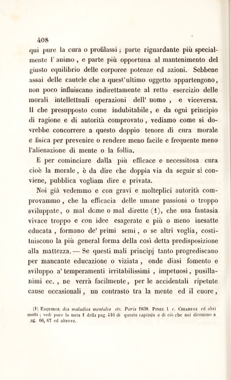 qui pure la cura o profilassi ; parte riguardante più special- mente 1’ animo , e parte più opportuna al mantenimento del giusto equilibrio delle corporee potenze ed azioni. Sebbene assai delle cautele che a quest’ultimo oggetto appartengono, non poco influiscano indirettamente al retto esercizio delle morali intellettuali operazioni dell’ uomo , e viceversa. 11 che presupposto come indubitabile, e da ogni principio di ragione e di autorità comprovato, vediamo come si do- vrebbe concorrere a questo doppio tenore di cura morale e fisica per prevenire o rendere meno facile e frequente meno l’alienazione di mente o la follia. E per cominciare dalla più efficace e necessitosa cura cioè la morale, è da dire che doppia via da seguir si con- viene, pubblica vogliam dire e privata. Noi già vedemmo e con gravi e molteplici autorità com- provammo , che la efficacia delle umane passioni o troppo sviluppate, 0 mal dome o mal dirette (1), che una fantasia vivace troppo e con idee esagerate e più o meno inesatte educata , formano de’ primi semi, o se altri voglia, costi- tuiscono la più generai forma della così detta predisposizione alla mattezza. — Se questi mali principi tanto progrediscano per mancante educazione o viziata , onde diasi fomento e sviluppo a’ temperamenti irritabilissimi , impetuosi, pusilla- nimi ec. , ne verrà facilmente, perle accidentali ripetute cause occasionali, un contrasto tra la mente ed il cuore, (1) Esquirol des nmladies mentales etc. Paris 1838. Pinel I. o. Chiarugi ed altri nwUi ; vedi pure la nota 1 della pag.4l6 di questo capitolo e di ciò che noi dicemmo a ag. 66,67 ed altrove.