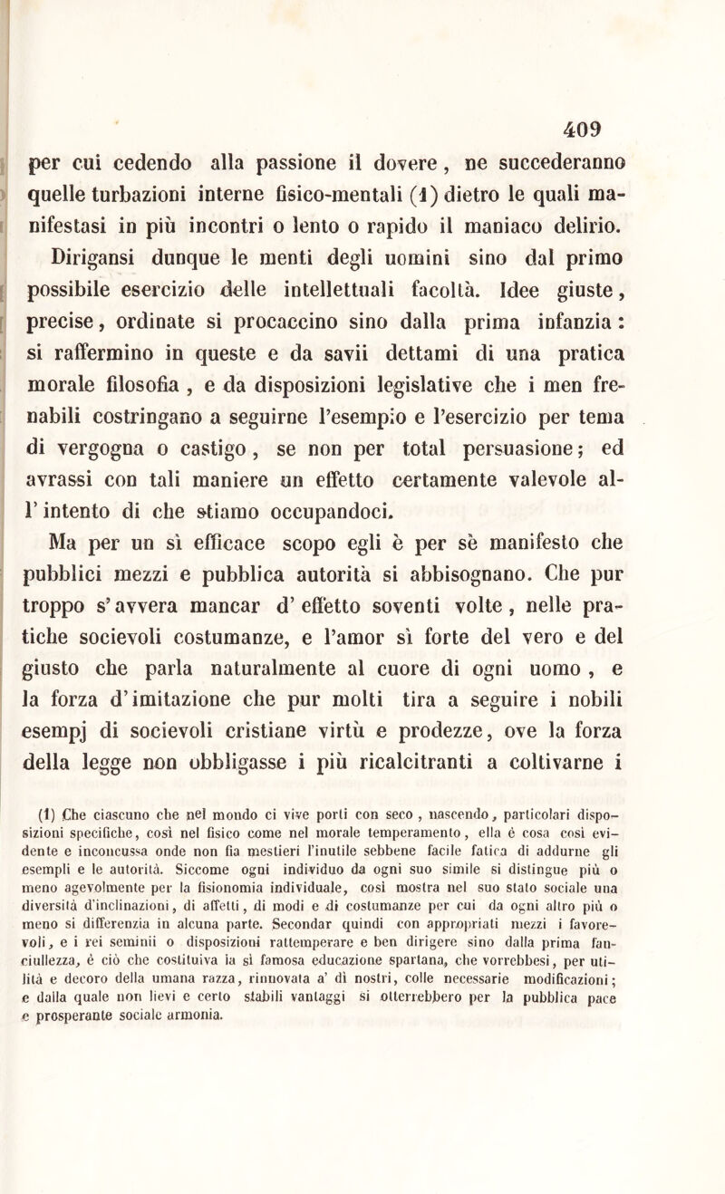 per cui cedendo alla passione il dovere, ne succederanno quelle turbazioni interne Asico-mentali (1) dietro le quali ma- I nifestasi in più incontri o lento o rapido il maniaco delirio. Dirigansi dunque le menti degli uomini sino dal primo [ possibile esercizio delle intellettuali facoltà. Idee giuste, [ precise, ordinate si procaccino sino dalla prima infanzia : si raffermino in queste e da savii dettami di una pratica morale filosofia , e da disposizioni legislative che i men fre- nabili costringano a seguirne Tesempio e l’esercizio per tema di vergogna o castigo, se non per total persuasione ; ed avrassi con tali maniere un effetto certamente valevole al- r intento di che stiamo occupandoci. Ma per un sì efficace scopo egli è per se manifesto che pubblici mezzi e pubblica autorità si abbisognano. Che pur troppo s’avvera mancar d’ effetto soventi volte , nelle pra- tiche socievoli costumanze, e l’amor sì forte del vero e del giusto che parla naturalmente al cuore di ogni uomo , e la forza d’imitazione che pur molti tira a seguire i nobili esempj di socievoli cristiane virtù e prodezze, ove la forza della legge non obbligasse i più ricalcitranti a coltivarne i (1) Che ciascuno che nel mondo ci vive porli con seco , nascendo^ particolari dispo- sizioni specifiche, cosi nel fisico come nel morale temperamento, ella è cosa cosi evi- dente e inconcussa onde non fia mestieri l’inutile sebbene facile fatica di addurne gli esempli e le autorità. Siccome ogni individuo da ogni suo simile si distingue più o meno agevolmente per la fisionomia individuale, così mostra nel suo stato sociale una diversità d’inclinazioni, di alTelti, di modi e <di costumanze per cui da ogni altro più o meno si differenzia in alcuna parte. Secondar quindi con appropriati mezzi i favore- voli, e i rei seminii o disposizioni rattemperare e ben dirigere sino dalla prima fan- ciullezza, é ciò che costituiva ia sì famosa educazione spartana, che vorrebbesi, per uti- lità e decoro della umana razza, rinnovata a’ dì nostri, colle necessarie modificazioni; e dalla quale non lievi e certo stabili vantaggi si otterrebbero per la pubblica pace e prosperante sociale armonia.