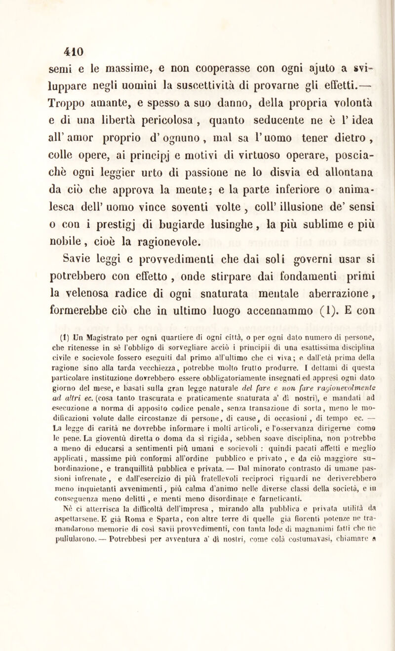 semi e le massime, e non cooperasse con ogni ajuto a svi» lappare negli uomini la suscettività di provarne gli effetti.— Troppo amante, e spesso a suo danno, della propria volontà e di una libertà pericolosa , quanto seducente ne è l’idea air amor proprio d’ ognuno , mal sa l’uomo tener dietro , colle opere, ai principj e motivi di virtuoso operare, poscia- chò ogni leggier urto di passione ne lo disvia ed allontana da ciò che approva la mente ; e la parte inferiore o anima- lesca deir uomo vince soventi volte , coll’ illusione de’ sensi 0 con i prestìgj di bugiarde lusinghe, la più sublime e più nobile, cioè la ragionevole. Savie leggi e provvedimenti che dai soli governi usar si potrebbero con effetto , onde stirpare dai fondamenti primi la velenosa radice di ogni snaturata mentale aberrazione , formerebbe ciò che in ultimo luogo accennammo (1). E con (1) Un Magistrato per ogni quartiere di ogni città, o per ogni dato numero di persone, che ritenesse in sé l’obbligo di sorvegliare acciò i principii di una esattissima disciplina civile e socievole fossero eseguiti dal primo aH’ultimo che ci viva; e dall’età prima della ragione sino alla tarda vecchiezza, potrebbe molto frutto produrre. I dettami di questa particolare instituzione dovrebbero essere obbligatoriamente insegnati ed appresi ogni dato giorno del mese, e basali sulla gran legge naturale del fare e non fare ragionevolmente ad altri ec. (cosa tanto trascurata e praticamente snaturata a’ dì nostri), e mandali ad esecuzione a norma di apposito codice penale, senza transazione di sorta, meno le mo- dificazioni volute dalle circostanze di persone , di cause j, di occasioni , di tempo ec. — La legge di carità ne dovrebbe informare i molli articoli, e l’osservanza dirigerne come le pene. La gioventù diretta o doma da sì rigida, sebben soave disciplina, non potrebbe a meno di educarsi a sentimenti più umani e socievoli : quindi pacati affetti e meglio applicali, massime più conformi all’ordine pubblico e privato , e da ciò maggiore su- bordinazione, e tranquillità pubblica e privata.— Dal minorato contrasto di umane pas- sioni infrenate , e dall’esercizio di più fralellevoli reciproci riguardi ne deriverebbero meno inquietanti avvenimenti, più calma d’animo nelle diverse classi della società, e in conseguenza meno delitti , e menti meno disordinate e farneticanti. Nè ci atterrisca la difiìcoltà dell’impresa , mirando alla pubblica e privala utilità da aspettarsene. E già Roma e Sparta, con altre terre di quelle già fiorenti potenze ne tra- mandarono memorie di cosi savii provvedimenti, con tanta lode di magnanimi fatti che rie pullularono. — Potrebbesi per avventura a’ di nostri, come colà costumavasi, chiamare a