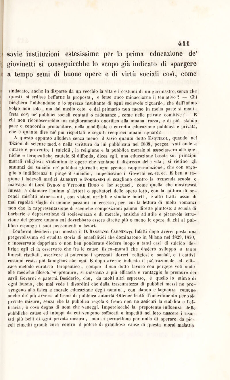 4il savie instituzioni estesissime per la prima educazione de’ giovinetti si conseguirebbe lo scopo già indicato di spargere a tempo semi di buone opere e di virtù sociali cosi, come sindacato, anche in disparte da un vecchio la vita e i costumi di un giovinastro, senza che questi si ardisse beffarne la proposta, e forse anco minacciarne il lenialivo ? — Chi niegherà l’abbandono e lo sprezzo insultante di ogni socievole riguardo, che dairinfimo volgo non solo , ma dal medio ceto e dal primario non meno in molla parte si mani- festa cosi ne’ pubblici sociali contatti o radunanze , come nelle private comitive ? E chi non riconoscerebbe un miglioramento onorifico alla umana razza, e di più stabile pace e concordia producitore, nella modificata e corretta educazione pubblica e privata, che è quanto dire ne’ più rispettati e seguiti reciproci umani riguardi! A questo appunto alludeva senza meno il savio quanto dotto Esquirol, quando nel Dizion. di scienze med. e nella scrittura da lui pubblicata nel 1838, porgea voti onde a curare e prevenire i suicidii , la religione e la pubblica morale si associassero alle igie- niche e terapeutiche cautele. Si diffonda, dicea egli, una educazione basata sul principii morali religiosi ; s’infamino le opere che vantano il disprezzo della vita ; si vietino gli annunzi del suicidii ne’ pubblici giornali; ogni scenica rappresentazione, che con orgo- glio o indifferenza tl pinge il suicidio , impediscano i Governi ec. ec. ec. E ben a ra- gione i lodevoli medici ALBERTr e Fobnasini si scagliano contro la tremenda scuola c malvagia di Lord Byron e Vittore Hugo e lor seguaci, come quella che mosiravasi intesa a dilaniare l’animo a’ lettori o spettatori delle opero loro, con la pittura di or- rendi misfatti atrocissimi , con visioni orribili e studiate morti , e altri tratti assai di mal regolati sfoghi di umane passioni in eccesso, per cui la lettura di molti romanzi non che la rappresentazione di sceniche composizioni paiono dirette piuttosto a scuola di barbarie e depravazione di socievolezza e di morale, anziché ad utile e piacevole istru- zione del genere umano cui dovrebbero essere dirette più o meno le opere di chi al pub^ blico esponga i suoi pensamenti o lavori. Conformi desideri! pur mostra il D. Bassiano Carvuna ti, Infatti dopo averci posta una pregevolissima ed erudita storia di encefalitidi che dominarono in Milano nel 1829, 1830, e inosservate dapprima o non ben ponderate diedero luogo a tanti casi di suicido de- lirio; egli ci fg osservare che fra le cause fisico-morali che diedero svihqìpo a taiito funesti risultati, ascrivere si poterono i sprezzati doveri religiosi e sociali, e i cattivi costumi resisi più famigliari elie mai. E dopo averne indicato il più razionale ed eifi- cace metodo curativo terapeutico , compie il suo dotto lavoro con porgere voti onde alle mediche filosolK’'e premure, si uniscano a più efficàcia e vantaggio le premure dei savii Governi e paterni. Desiderio, che, da molti altri espresso, è quello io stimo di ogni buono, che mal vede i disordini che dalla trascuratezza di pubblici mezzi ne pro- vengono alla fisica e morale educazione degli uomini , con danno e lagnanza comune anche de’ più avversi al freno di pubblica autorità.Ottener frutti d’incivilimento persole private misure, senza che la pubblica regola e freno non ne assicuri la stabilità e l’ef- ficacia , é cosa degna di uora che vaneggi. Imperciocché la prepotente influenza delle pubbliche cause ed intoppi da cui vengono soffocati o impediti nel loro nascere i risul- tati più belli di ogni privala misura , non ci permettono per nulla di sperare da pic- coli rimedii grandi cure contro il potere di grandiose cause di questa moral malattia