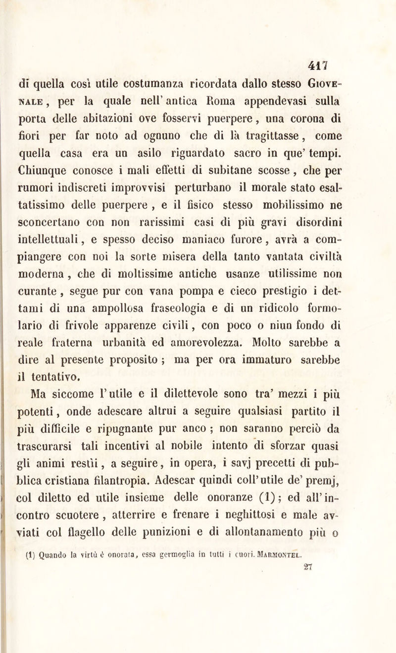 411 di quella cosi utile costumanza ricordata dallo stesso Giove- nale , per la quale nell’ antica Roma appendevasi sulla porta delle abitazioni ove fosservi puerpere, una corona di fiori per far noto ad ognuno che di là tragittasse, come quella casa era un asilo riguardato sacro in que’ tempi. Chiunque conosce i mali eftetti di subitane scosse, che per rumori indiscreti improvvisi perturbano il morale stato esal- tatissimo delle puerpere , e il fìsico stesso mobilissimo ne sconcertano con non rarissimi casi di più gravi disordini intellettuali, e spesso deciso maniaco furore, avrà a com- piangere con noi la sorte misera della tanto vantata civiltà moderna, che di moltissime antiche usanze utilissime non I curante , segue pur con vana pompa e cieco prestigio i det- 1 tami di una ampollosa fraseologia e di un ridicolo formo- lario di frivole apparenze civili, con poco o niun fondo di reale fraterna urbanità ed amorevolezza. Molto sarebbe a dire al presente proposito ; ma per ora immaturo sarebbe il tentativo. Ma siccome Rutile e il dilettevole sono tra’ mezzi i più potenti, onde adescare altrui a seguire qualsiasi partito il più difficile e ripugnante pur anco ; non saranno perciò da trascurarsi tali incentivi al nobile intento di sforzar quasi gli animi restii, a seguire, in opera, i savj precetti di pub- blica cristiana filantropia. Adescar quindi coll’utile de’premj, col diletto ed utile insieme delle onoranze (1); ed all’in- contro scuotere , atterrire e frenare i neghittosi e male av- ’ viati col flagello delle punizioni e di allontanamento più o I (1) Quando la virtù é onorala, essa germoglia in tutti i cuori. Marmontel. 27