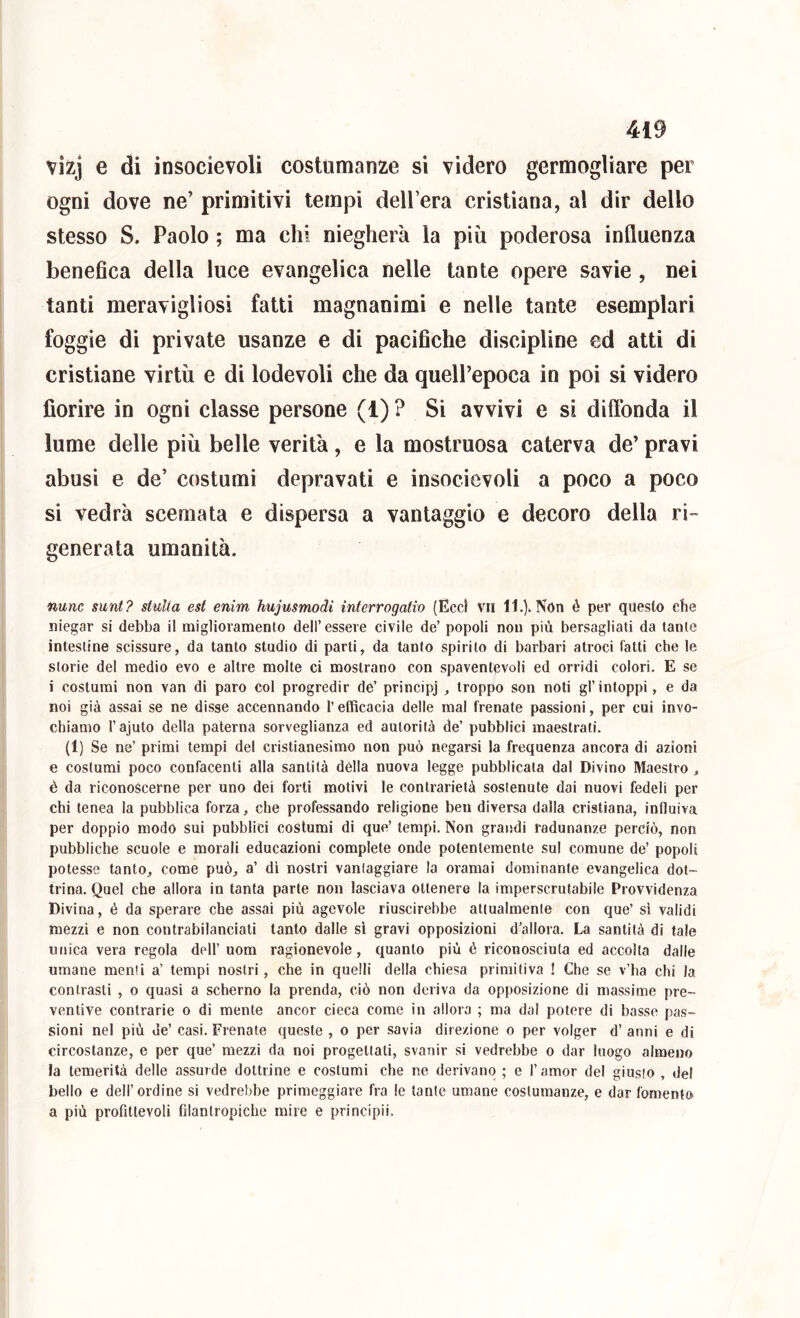 vìzj e di insocievoli costumanze si videro germogliare per ogni dove ne’ primitivi tempi dell’era cristiana, al dir delio stesso S. Paolo ; ma chi nieglierà la più poderosa influenza benefica della luce evangelica nelle tante opere savie , nei tanti meravigliosi fatti magnanimi e nelle tante esemplari foggie di private usanze e di pacifiche discipline ed atti di cristiane virtù e di lodevoli che da quell’epoca in poi si videro fiorire in ogni classe persone (1) ? Si avvivi e si diftbnda il lume delle più belle verità, e la mostruosa caterva de’ pravi abusi e de’ costumi depravati e insocievoli a poco a poco si vedrà scemata e dispersa a vantaggio e decoro della ri- generata umanità. nunc sunt? stuUa est enim hujusmodi interrogano (Ecc) vii 11.). Non è per questo che niegar si debba il miglioramento dell’essere civile de’ popoli non più bersagliati da tante intestine scissure, da tanto studio di parti, da tanto spirito di barbari atroci fatti che le storie del medio evo e altre molte ci mostrano con spaventevoli ed orridi colori. E se i costumi non van di paro col progredir de’ principj , troppo son noti gl’intoppi, e da noi già assai se ne disse accennando l’efficacia delle mal frenate passioni, per cui invo- chiamo l’ajuto della paterna sorveglianza ed autorità de’ pubblici maestrati. (1) Se ne’ primi tempi del cristianesimo non può negarsi la frequenza ancora di azioni e costumi poco confacenti alla santità della nuova legge pubblicata dal Divino Maestro, è da riconoscerne per uno dei forti motivi le contrarietà sostenute dai nuovi fedeli per chi tenea la pubblica forza, che professando religione ben diversa dalla cristiana, influiva per doppio modo sui pubblici costumi di que’ tempi. Non grandi radunanze perciò, non pubbliche scuole e morali educazioni complete onde potentemente sul comune de’ popoli potesse tanto, come può, a’ di nostri vantaggiare la oramai dominante evangelica dot- trina. Quel che allora in tanta parte non lasciava ottenere la imperscrutabile Provvidenza Divina, è da sperare che assai più agevole riuscirebbe attualmente con que’ si validi mezzi e non contrabilanciati tanto dalle sì gravi opposizioni d’allora. La santità di tale unica vera regola dell’ uom ragionevole, quanto più è riconosciuta ed accolta dalle umane menti a’ tempi nostri, che in quelli della chiesa primitiva ! Che se v’ha chi la contrasti , o quasi a scherno la prenda, ciò non deriva da opposizione di massime pre- ventive contrarie o di mente ancor cieca come in allora ; ma dal potere di basse pas- sioni nel più de’ casi. Frenate queste , o per savia direzione o per volger d’ anni e di circostanze, e per que’ mezzi da noi progettati, svanir si vedrebbe o dar luogo almeno la temerità delle assurde dottrine e costumi che ne derivano ; e l’amor del giusto , del bello e dell’ordine si vedrebbe primeggiare fra le tante umane costumanze, e dar fomento a più profittevoli filantropiche mire e principii.