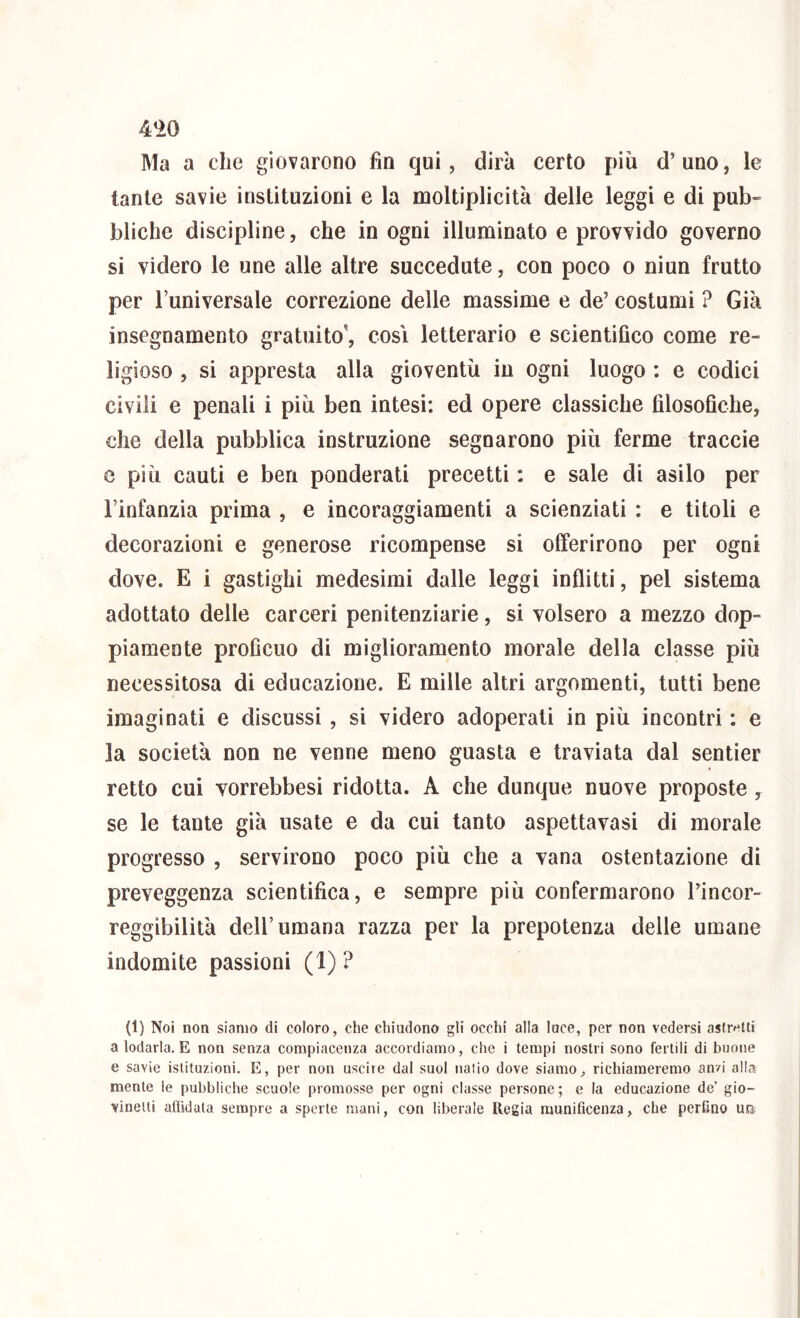 4‘>0 Ma a che giovarono fin qui, dirà cerio più d’uno, le tante savie instituzioni e la moltiplicità delle leggi e di pub- bliche discipline, che in ogni illuminato e provvido governo si videro le une alle altre succedute, con poco o niun frutto per l’universale correzione delle massime e de’ costumi ? Già insegnamento gratuito', cosi letterario e scientifico come re- ligioso , si appresta alla gioventù in ogni luogo : e codici civili e penali i più ben intesi: ed opere classiche filosofiche, che della pubblica instruzione segnarono più ferme traccie e più cauti e ben ponderati precetti : e sale di asilo per l’infanzia prima , e incoraggiamenti a scienziati : e titoli e decorazioni e generose ricompense si offerirono per ogni dove. E i gastighi medesimi dalle leggi inflitti, pel sistema adottato delle carceri penitenziarie, si volsero a mezzo dop- piamente proficuo di miglioramento morale della classe più necessitosa di educazione. E mille altri argomenti, tutti bene imaginati e discussi , si videro adoperati in più incontri : e la società non ne venne meno guasta e traviata dal sentier retto cui vorrebbesi ridotta. A che dunque nuove proposte , se le tante già usate e da cui tanto aspettavasi di morale progresso , servirono poco più che a vana ostentazione di preveggenza scientifica, e sempre più confermarono l’incor- reggibilità dell’umana razza per la prepotenza delle umane indomite passioni (1) ? (1) Noi non siamo di coloro, che chiudono gli occhi alla luce, per non vedersi asfretti a lodarla. E non senza compiacenza accordiamo, che i tempi nostri sono fertili di buone e savie istituzioni. E, per non uscite dal suol natio dove siamo, richiameremo anzi alla mente le pubbliche scuole promosse per ogni classe persone ; e la educazione de’ gio- vinetti afiidata sempre a sporte mani, con liberale Regia munificenza, che perfino un